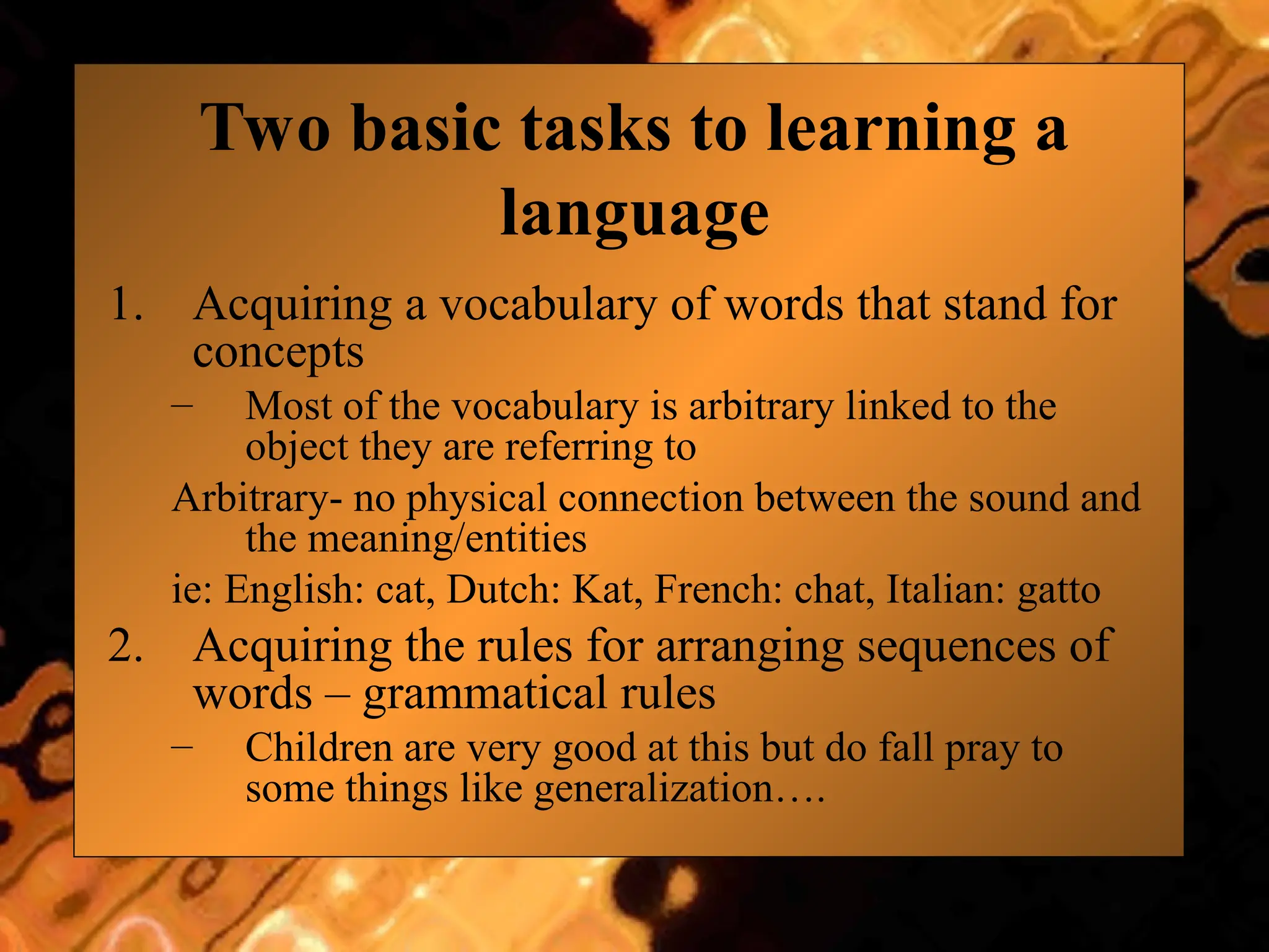 Two basic tasks to learning a
language
1. Acquiring a vocabulary of words that stand for
concepts
– Most of the vocabulary is arbitrary linked to the
object they are referring to
Arbitrary- no physical connection between the sound and
the meaning/entities
ie: English: cat, Dutch: Kat, French: chat, Italian: gatto
2. Acquiring the rules for arranging sequences of
words – grammatical rules
– Children are very good at this but do fall pray to
some things like generalization….
 