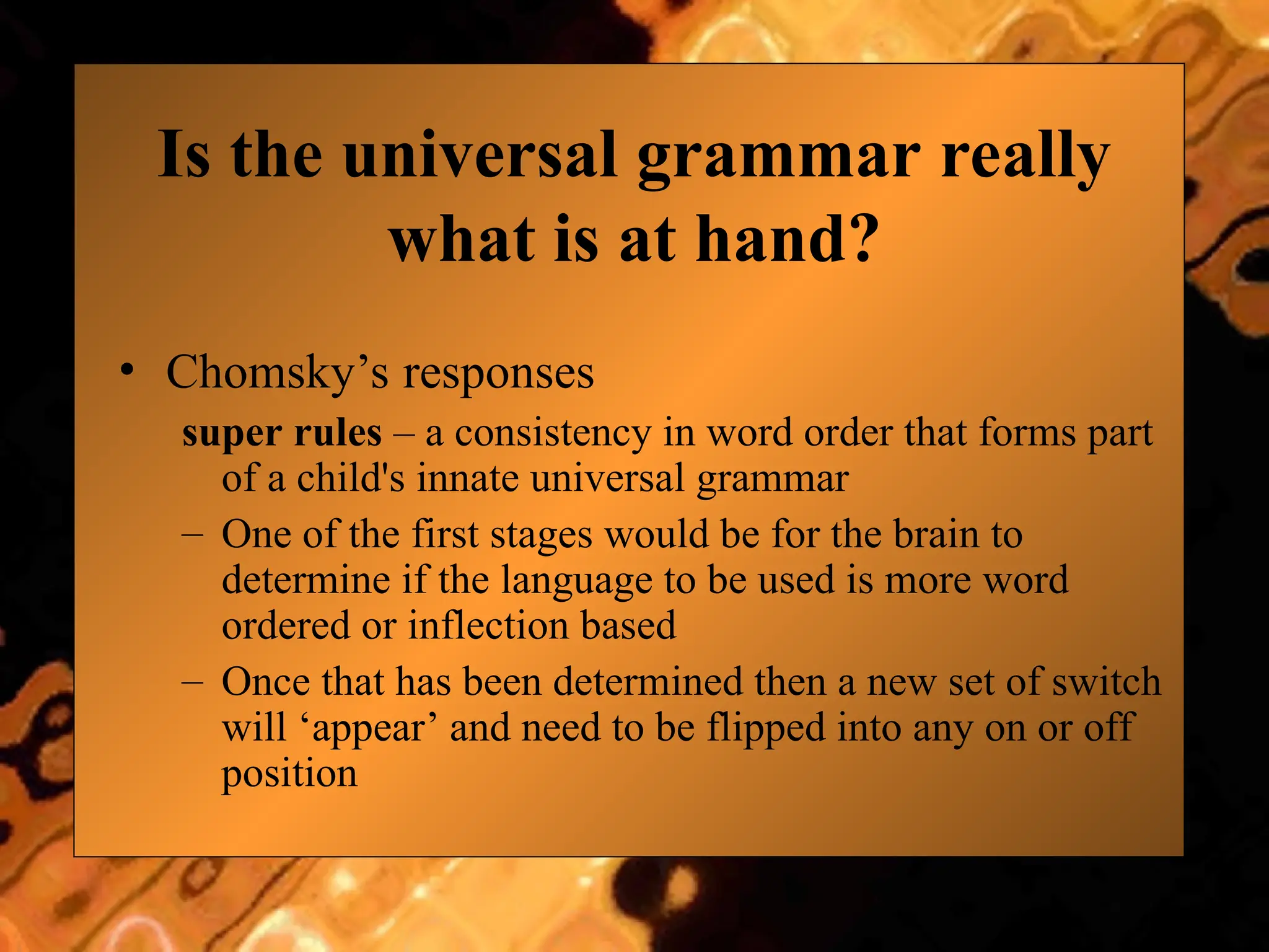 Is the universal grammar really
what is at hand?
• Chomsky’s responses
super rules – a consistency in word order that forms part
of a child's innate universal grammar
– One of the first stages would be for the brain to
determine if the language to be used is more word
ordered or inflection based
– Once that has been determined then a new set of switch
will ‘appear’ and need to be flipped into any on or off
position
 