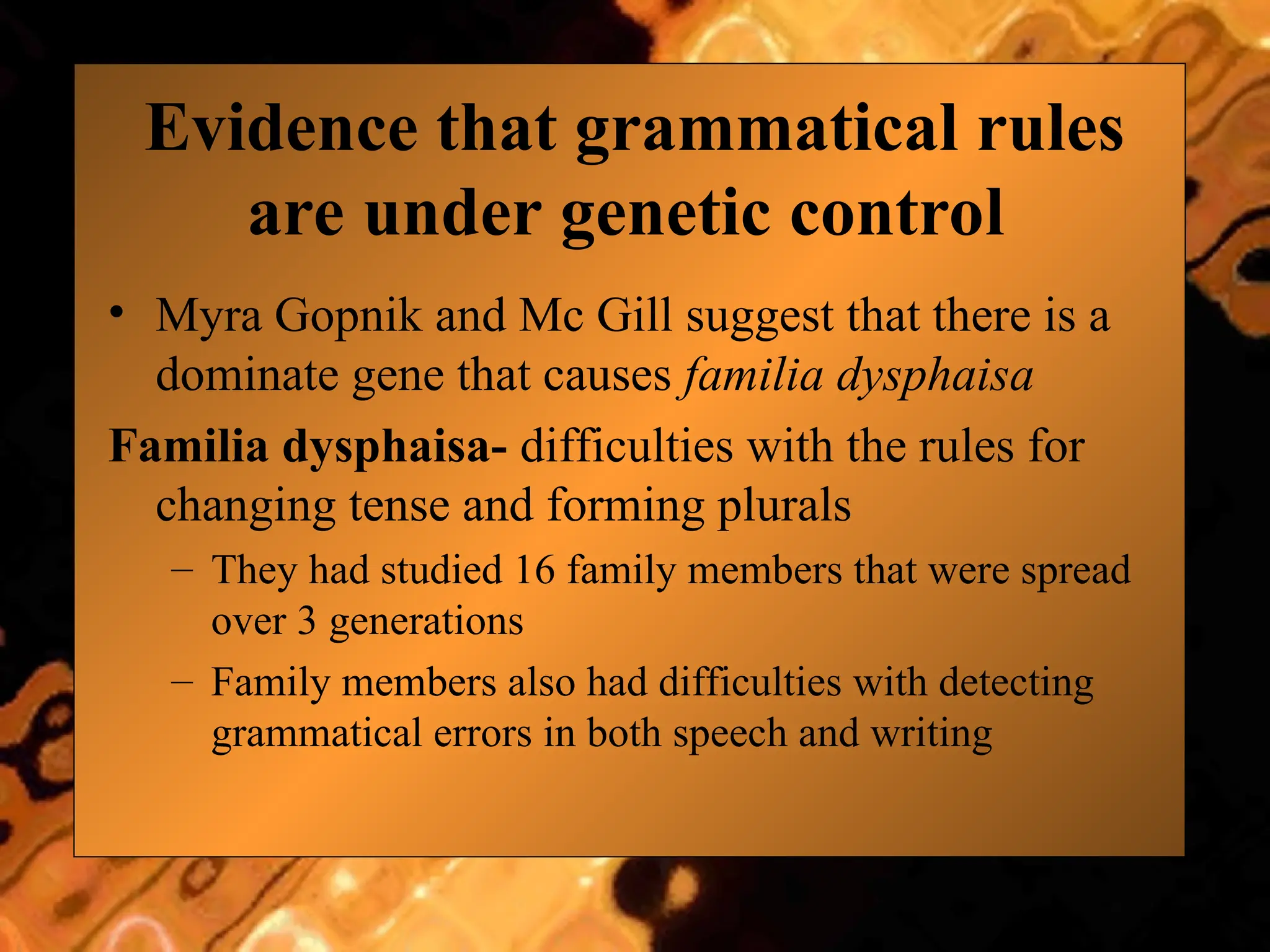 Evidence that grammatical rules
are under genetic control
• Myra Gopnik and Mc Gill suggest that there is a
dominate gene that causes familia dysphaisa
Familia dysphaisa- difficulties with the rules for
changing tense and forming plurals
– They had studied 16 family members that were spread
over 3 generations
– Family members also had difficulties with detecting
grammatical errors in both speech and writing
 
