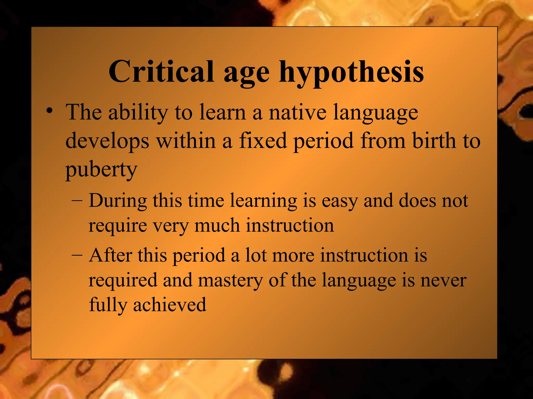Critical age hypothesis
• The ability to learn a native language
develops within a fixed period from birth to
puberty
– During this time learning is easy and does not
require very much instruction
– After this period a lot more instruction is
required and mastery of the language is never
fully achieved
 