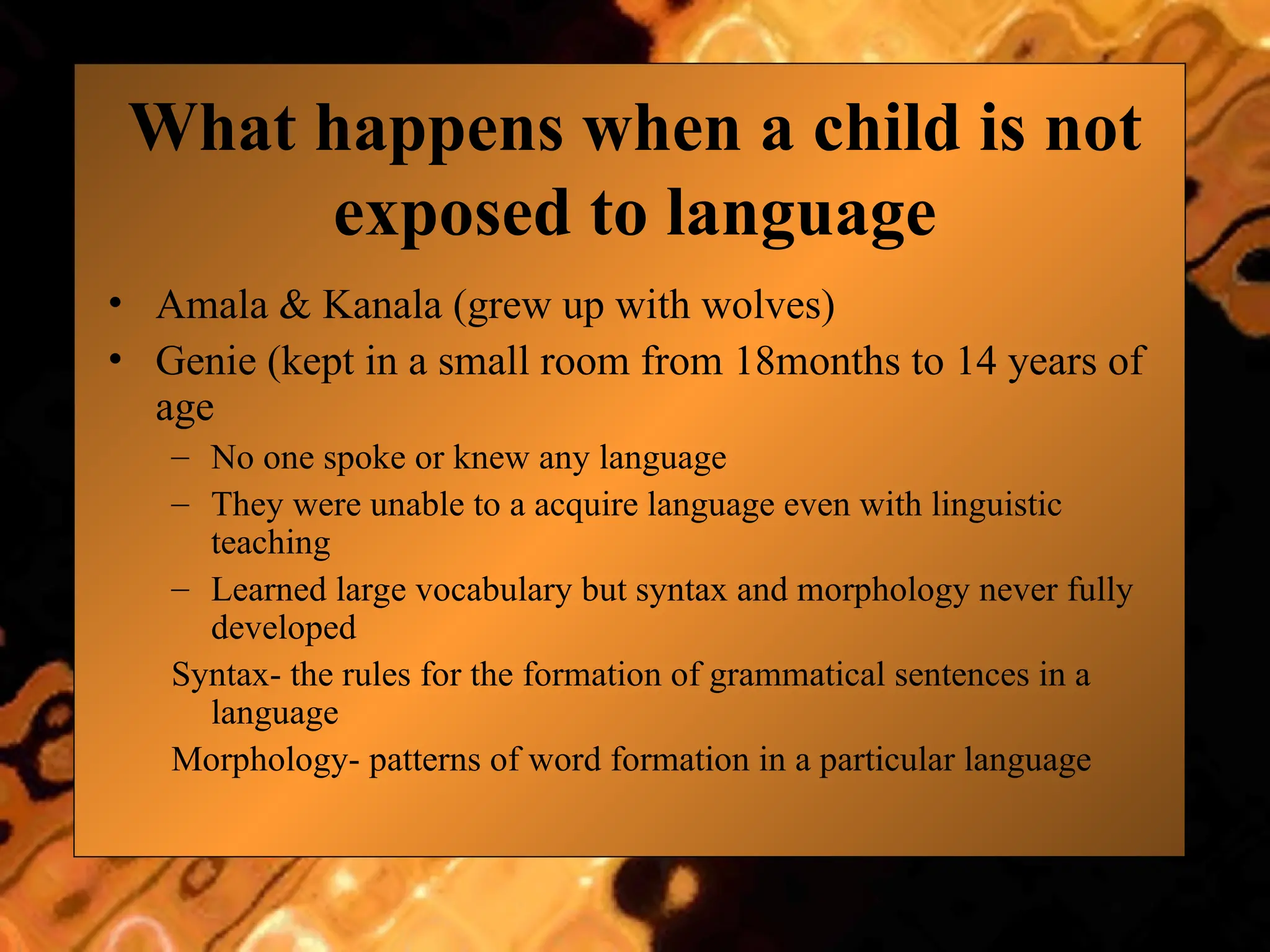 What happens when a child is not
exposed to language
• Amala & Kanala (grew up with wolves)
• Genie (kept in a small room from 18months to 14 years of
age
– No one spoke or knew any language
– They were unable to a acquire language even with linguistic
teaching
– Learned large vocabulary but syntax and morphology never fully
developed
Syntax- the rules for the formation of grammatical sentences in a
language
Morphology- patterns of word formation in a particular language
 