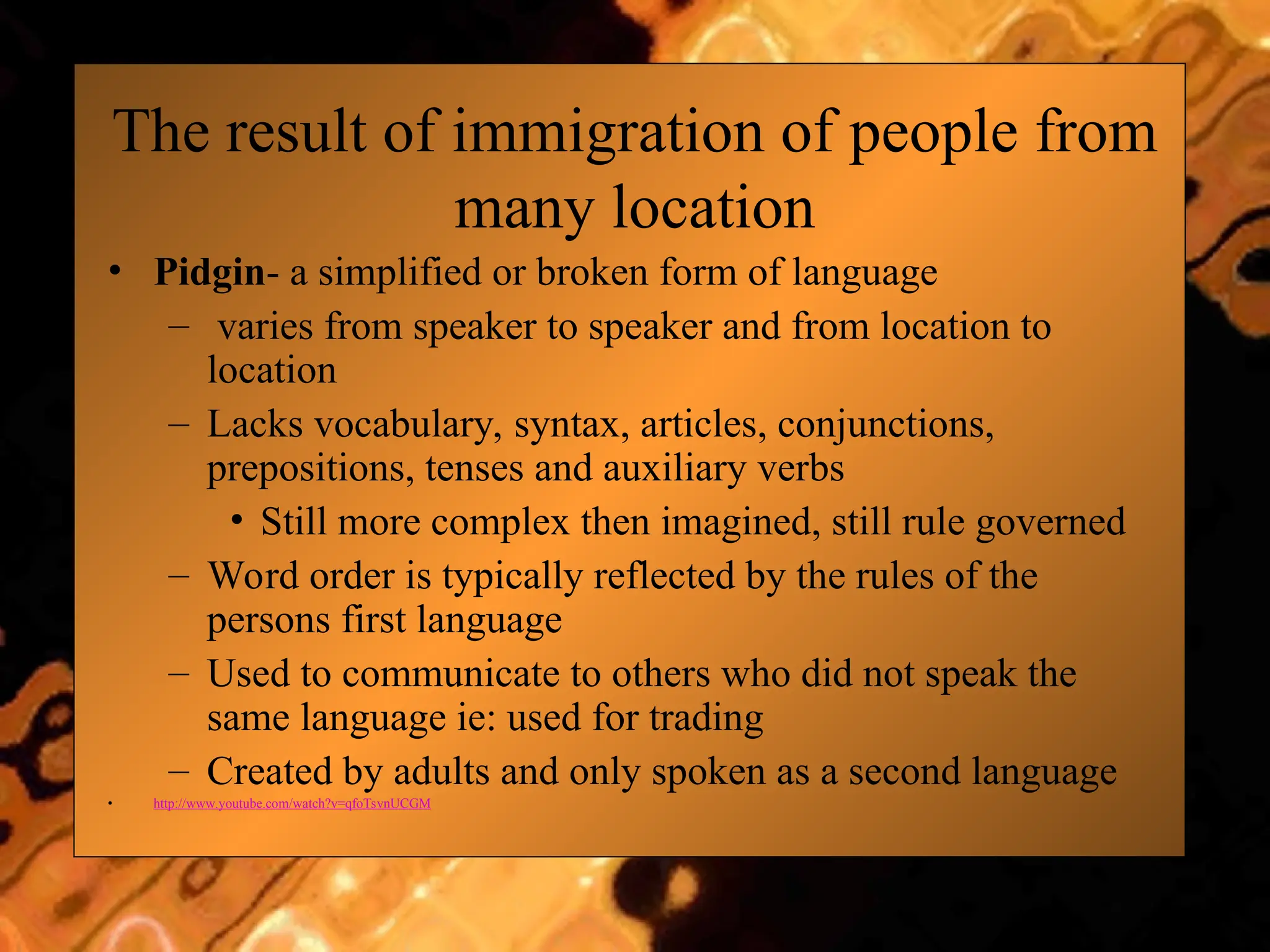 The result of immigration of people from
many location
• Pidgin- a simplified or broken form of language
– varies from speaker to speaker and from location to
location
– Lacks vocabulary, syntax, articles, conjunctions,
prepositions, tenses and auxiliary verbs
• Still more complex then imagined, still rule governed
– Word order is typically reflected by the rules of the
persons first language
– Used to communicate to others who did not speak the
same language ie: used for trading
– Created by adults and only spoken as a second language
• http://www.youtube.com/watch?v=qfoTsvnUCGM
 