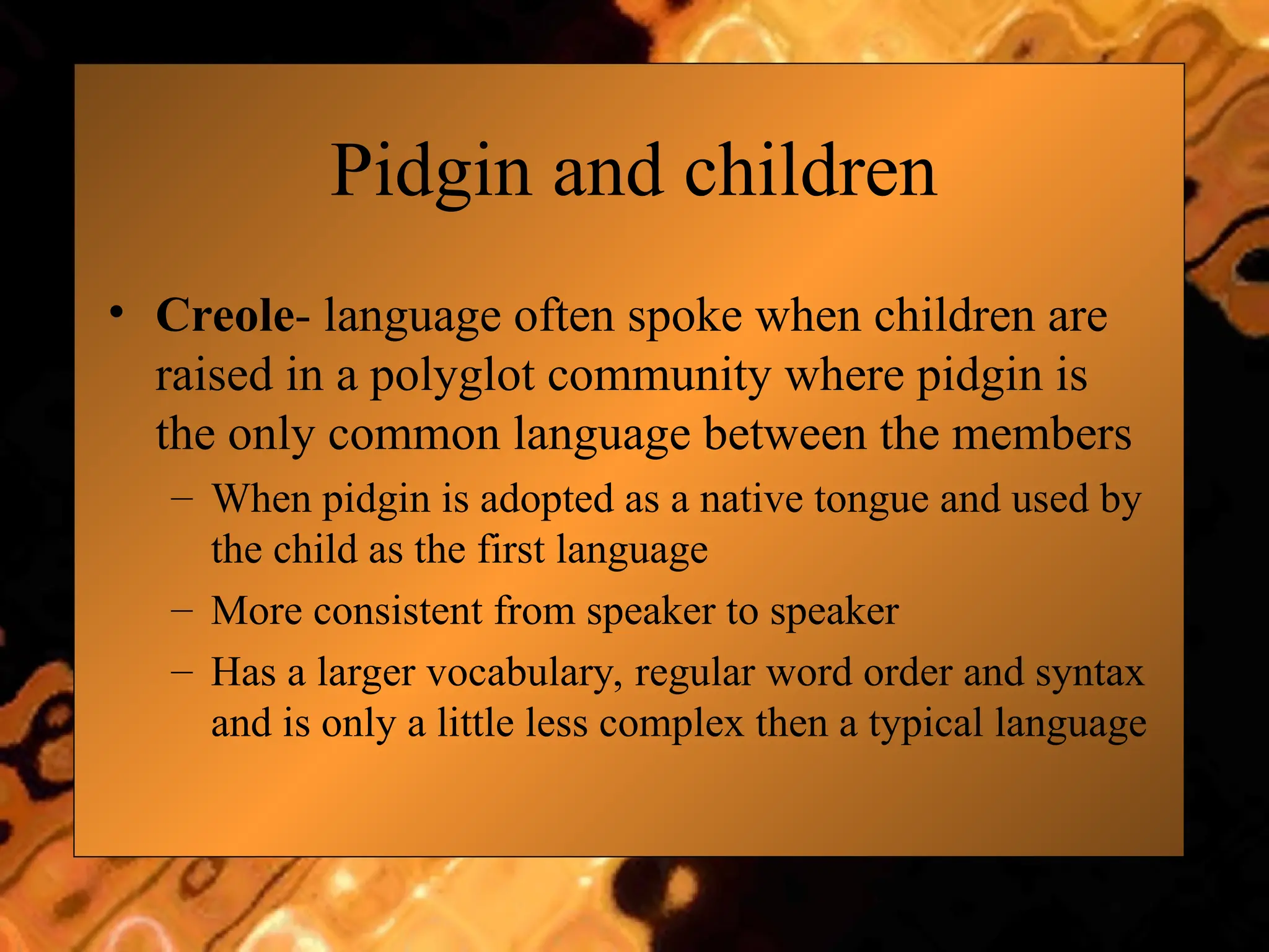Pidgin and children
• Creole- language often spoke when children are
raised in a polyglot community where pidgin is
the only common language between the members
– When pidgin is adopted as a native tongue and used by
the child as the first language
– More consistent from speaker to speaker
– Has a larger vocabulary, regular word order and syntax
and is only a little less complex then a typical language
 