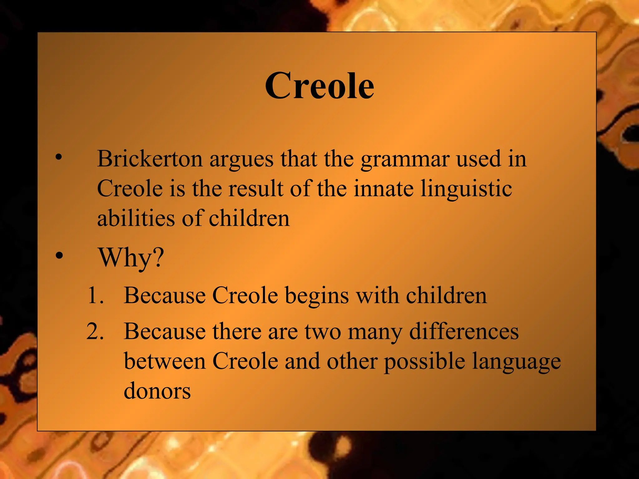 Creole
• Brickerton argues that the grammar used in
Creole is the result of the innate linguistic
abilities of children
• Why?
1. Because Creole begins with children
2. Because there are two many differences
between Creole and other possible language
donors
 