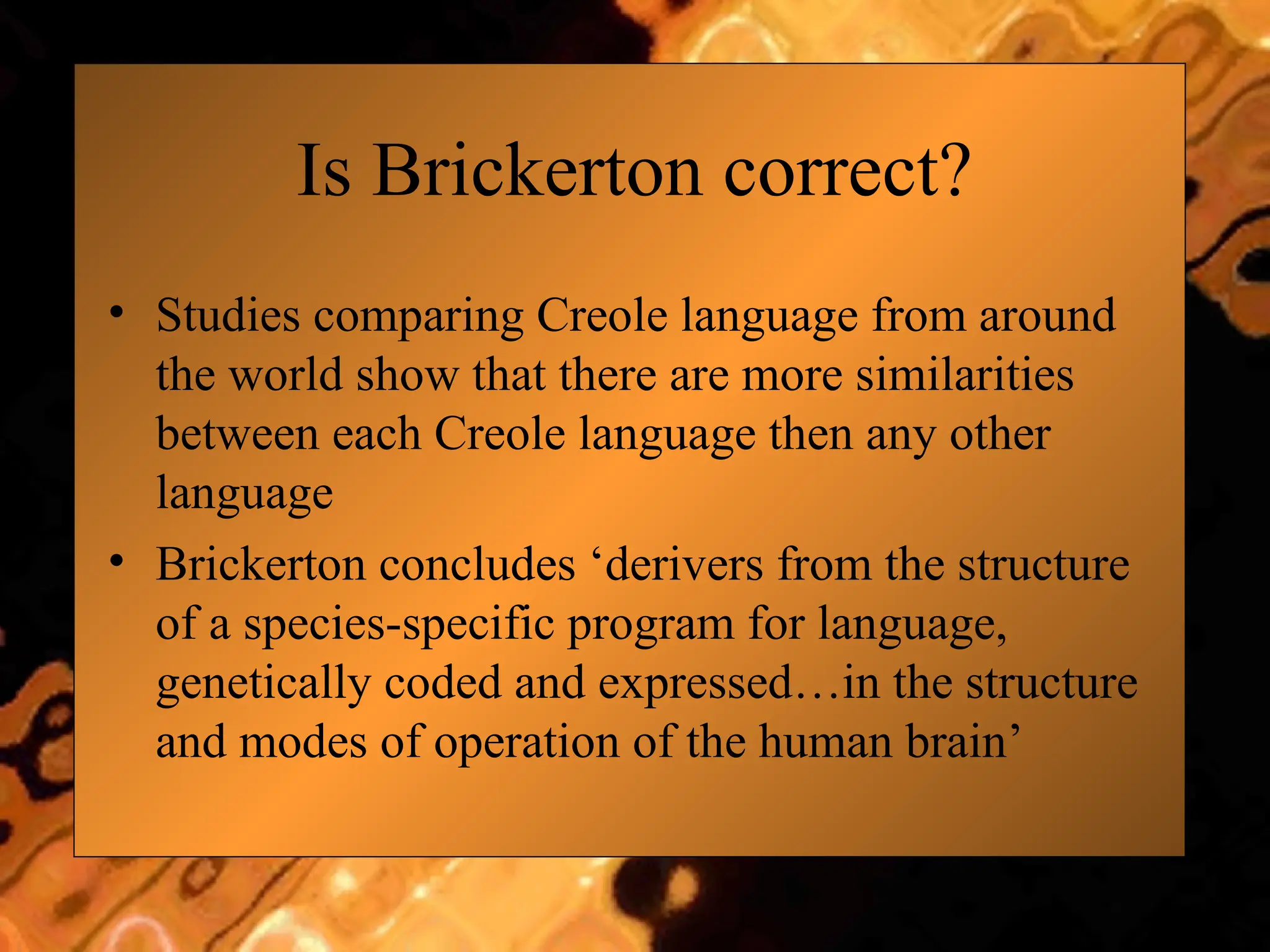 Is Brickerton correct?
• Studies comparing Creole language from around
the world show that there are more similarities
between each Creole language then any other
language
• Brickerton concludes ‘derivers from the structure
of a species-specific program for language,
genetically coded and expressed…in the structure
and modes of operation of the human brain’
 