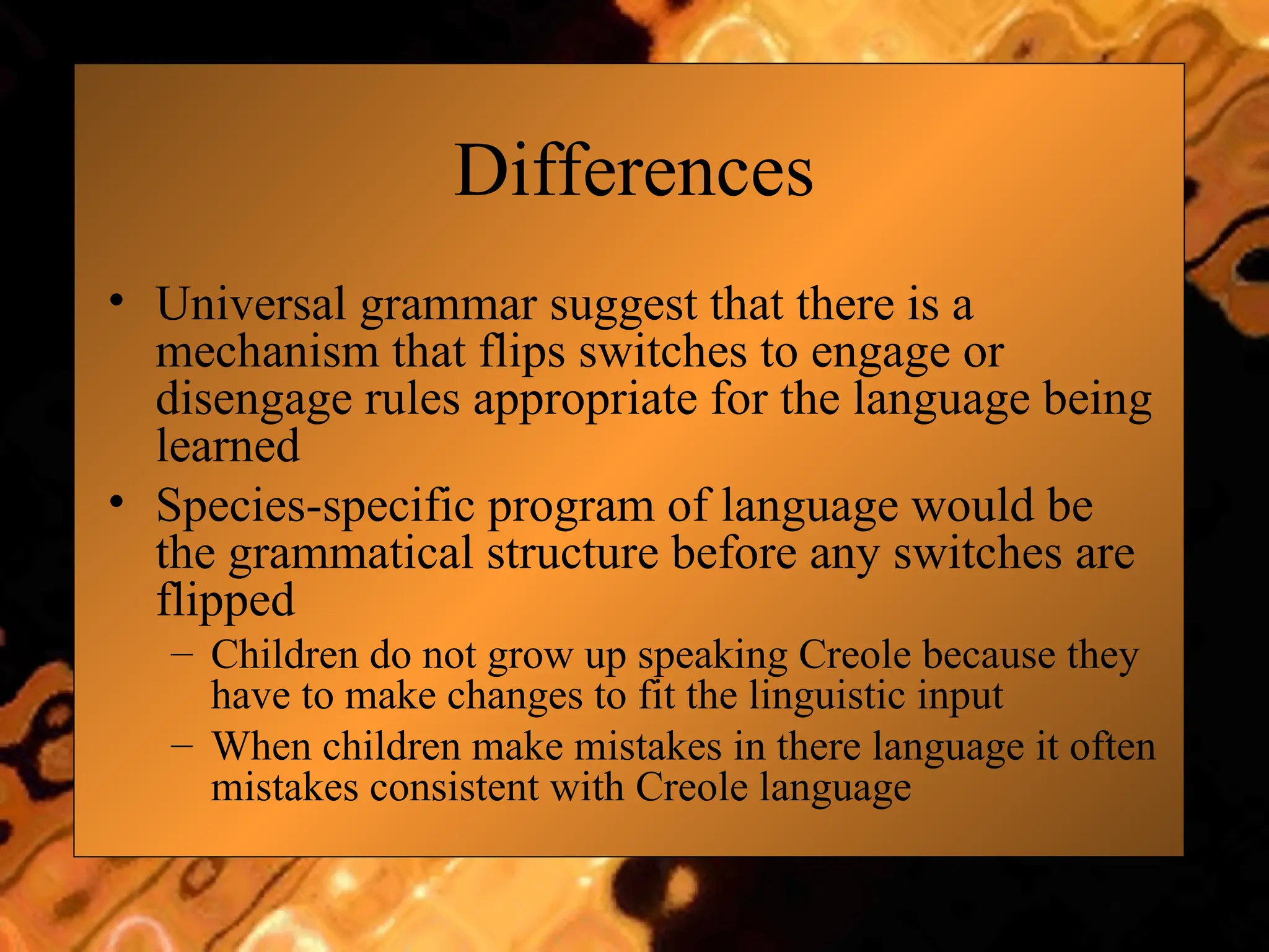 Differences
• Universal grammar suggest that there is a
mechanism that flips switches to engage or
disengage rules appropriate for the language being
learned
• Species-specific program of language would be
the grammatical structure before any switches are
flipped
– Children do not grow up speaking Creole because they
have to make changes to fit the linguistic input
– When children make mistakes in there language it often
mistakes consistent with Creole language
 