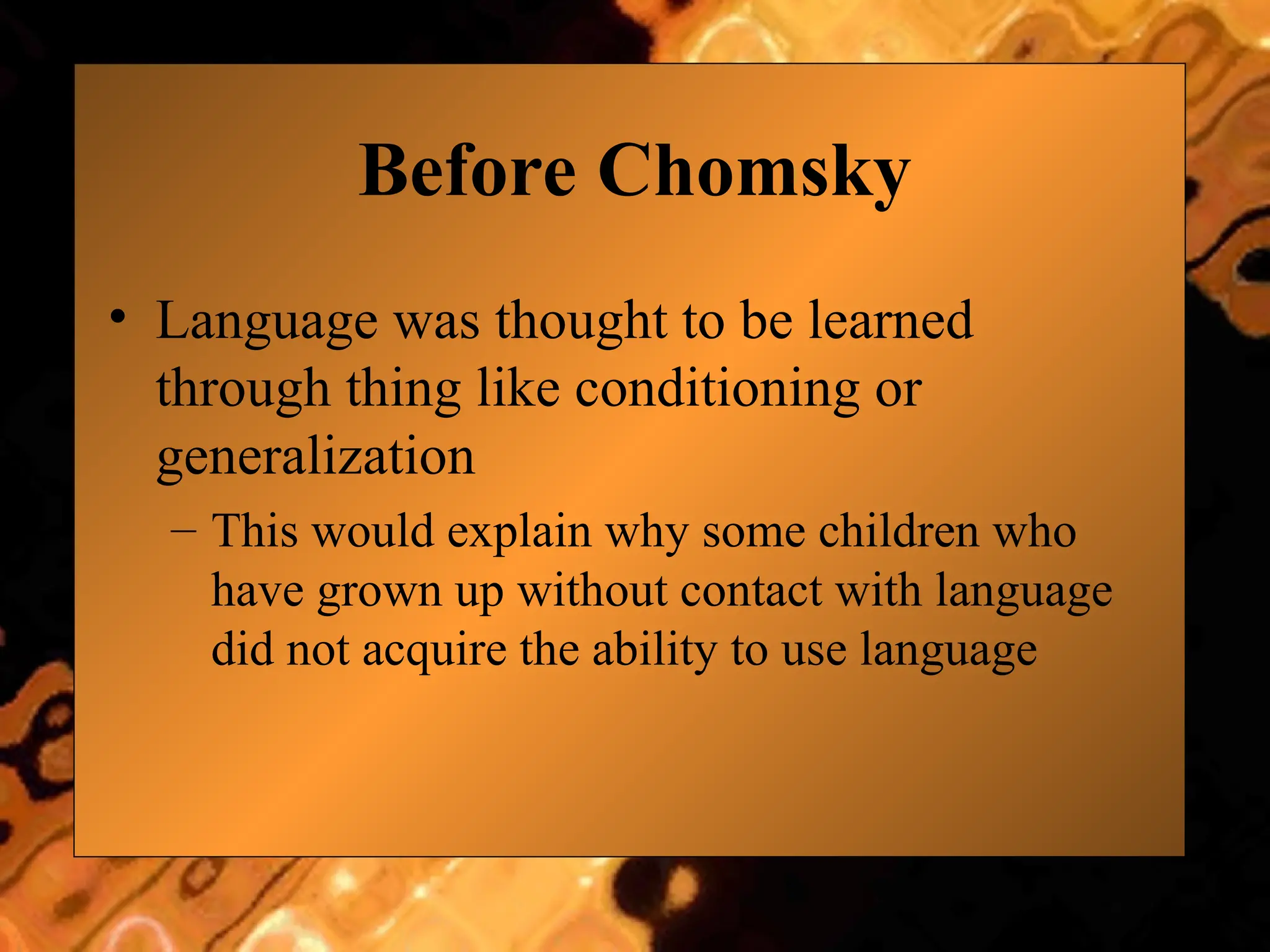 Before Chomsky
• Language was thought to be learned
through thing like conditioning or
generalization
– This would explain why some children who
have grown up without contact with language
did not acquire the ability to use language
 