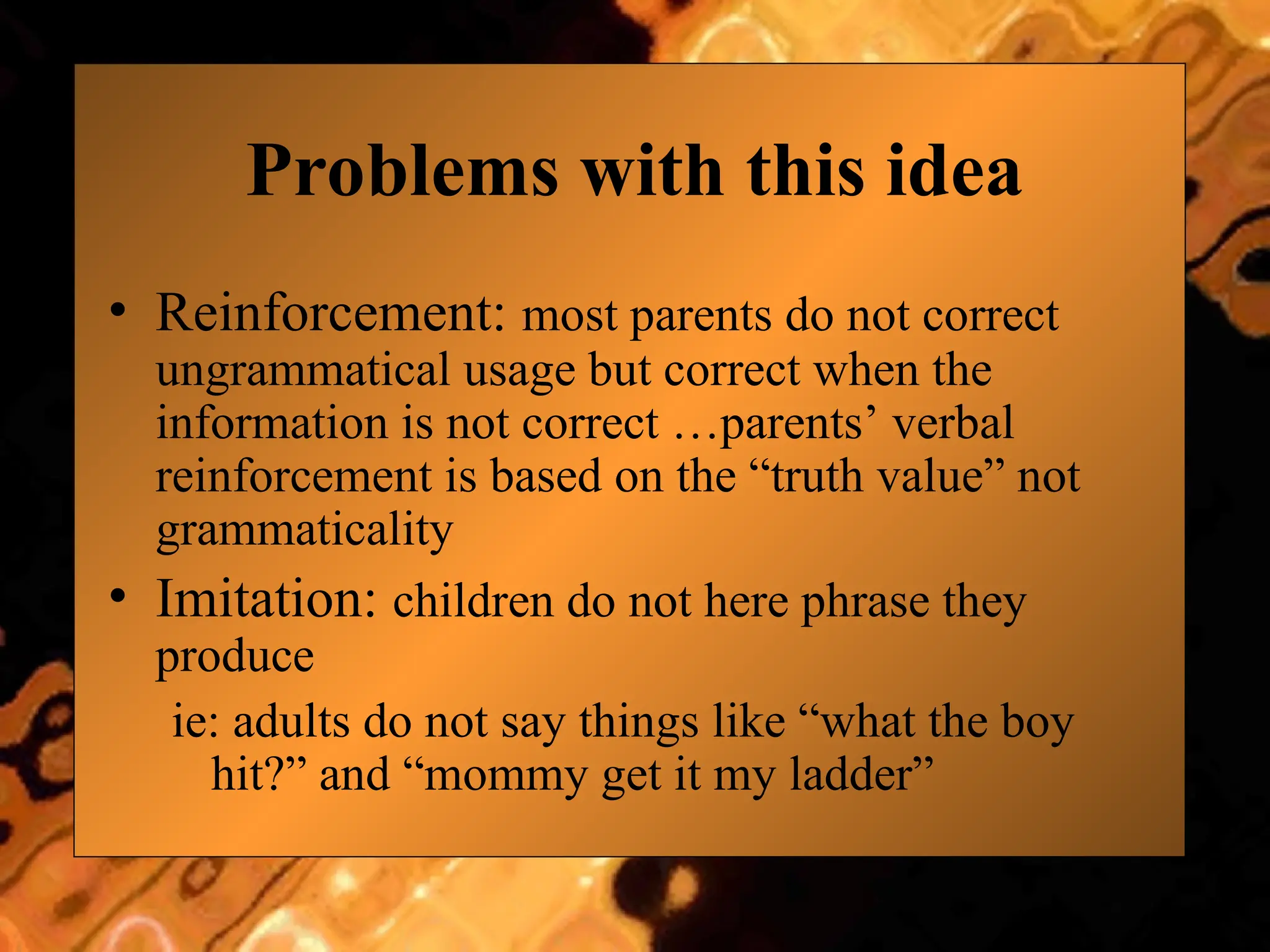Problems with this idea
• Reinforcement: most parents do not correct
ungrammatical usage but correct when the
information is not correct …parents’ verbal
reinforcement is based on the “truth value” not
grammaticality
• Imitation: children do not here phrase they
produce
ie: adults do not say things like “what the boy
hit?” and “mommy get it my ladder”
 