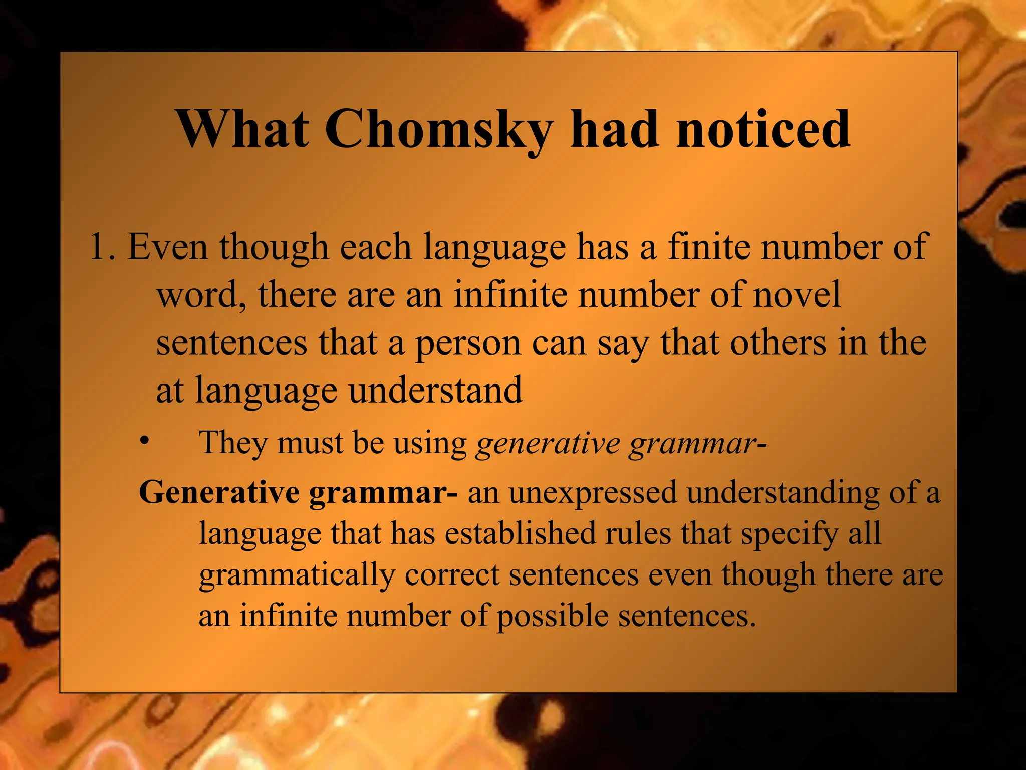 What Chomsky had noticed
1. Even though each language has a finite number of
word, there are an infinite number of novel
sentences that a person can say that others in the
at language understand
• They must be using generative grammar-
Generative grammar- an unexpressed understanding of a
language that has established rules that specify all
grammatically correct sentences even though there are
an infinite number of possible sentences.
 