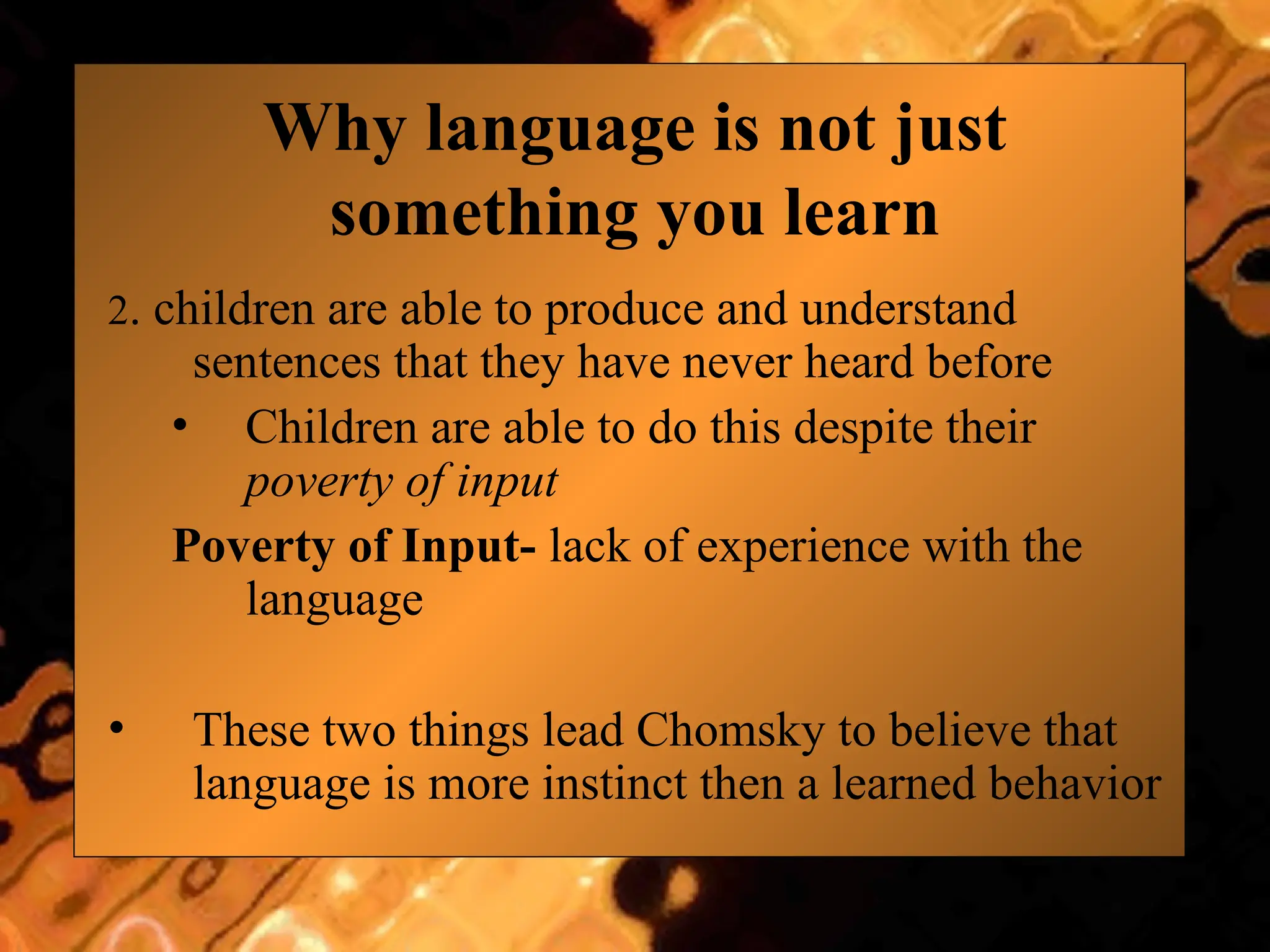 Why language is not just
something you learn
2. children are able to produce and understand
sentences that they have never heard before
• Children are able to do this despite their
poverty of input
Poverty of Input- lack of experience with the
language
• These two things lead Chomsky to believe that
language is more instinct then a learned behavior
 