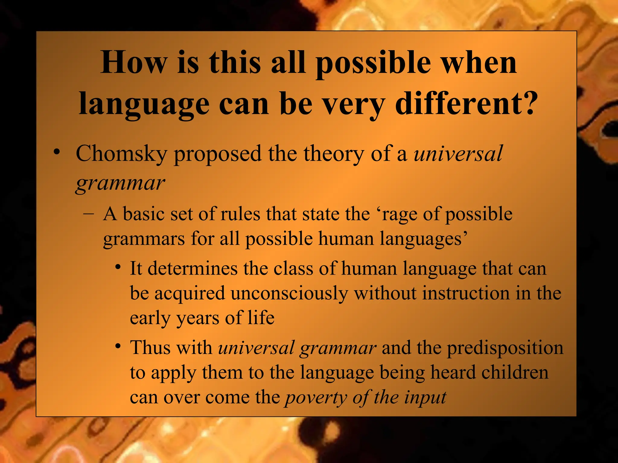 How is this all possible when
language can be very different?
• Chomsky proposed the theory of a universal
grammar
– A basic set of rules that state the ‘rage of possible
grammars for all possible human languages’
• It determines the class of human language that can
be acquired unconsciously without instruction in the
early years of life
• Thus with universal grammar and the predisposition
to apply them to the language being heard children
can over come the poverty of the input
 