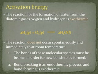 • The reaction for the formation of water from the
diatomic gases oxygen and hydrogen is exothermic.
2H2(g) + O2(g) 2H2O(l)
• The reaction does not occur spontaneously and
immediately to at room temperature.
1. The bonds of these molecular species must be
broken in order for new bonds to be formed.
2. Bond breaking is an endothermic process, and
bond forming is exothermic.
 