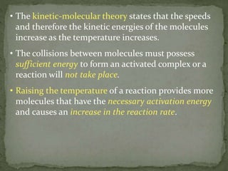 • The kinetic-molecular theory states that the speeds
and therefore the kinetic energies of the molecules
increase as the temperature increases.
• The collisions between molecules must possess
sufficient energy to form an activated complex or a
reaction will not take place.
• Raising the temperature of a reaction provides more
molecules that have the necessary activation energy
and causes an increase in the reaction rate.
 