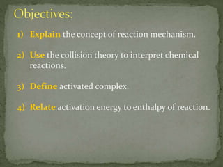 1) Explain the concept of reaction mechanism.
2) Use the collision theory to interpret chemical
reactions.
3) Define activated complex.
4) Relate activation energy to enthalpy of reaction.
 