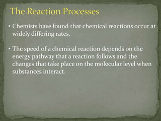• Chemists have found that chemical reactions occur at
widely differing rates.
• The speed of a chemical reaction depends on the
energy pathway that a reaction follows and the
changes that take place on the molecular level when
substances interact.
 