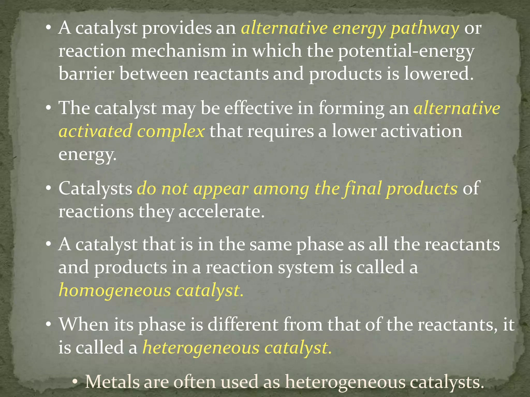 • A catalyst provides an alternative energy pathway or
reaction mechanism in which the potential-energy
barrier between reactants and products is lowered.
• The catalyst may be effective in forming an alternative
activated complex that requires a lower activation
energy.
• Catalysts do not appear among the final products of
reactions they accelerate.
• A catalyst that is in the same phase as all the reactants
and products in a reaction system is called a
homogeneous catalyst.
• When its phase is different from that of the reactants, it
is called a heterogeneous catalyst.
• Metals are often used as heterogeneous catalysts.
 