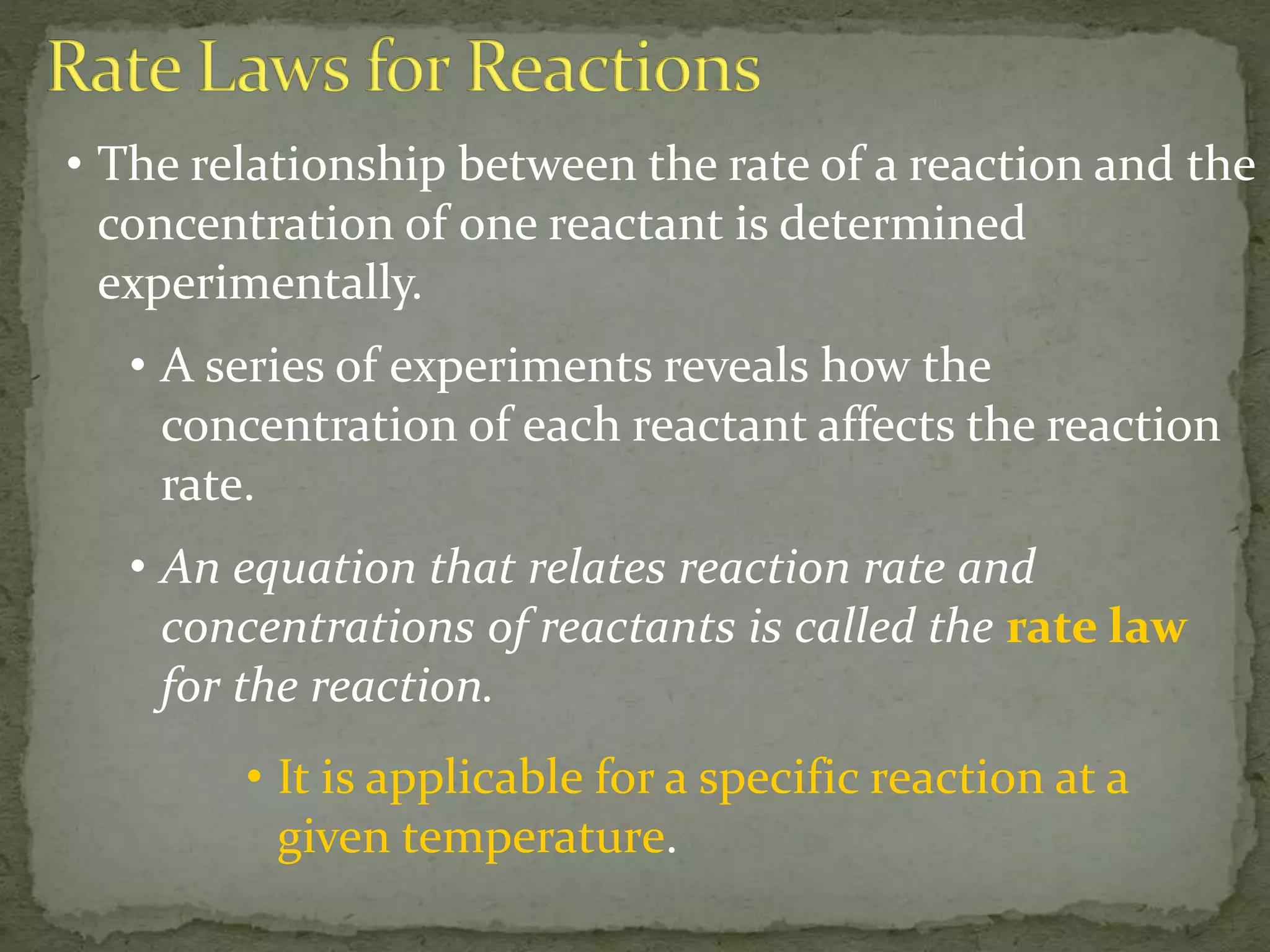• The relationship between the rate of a reaction and the
concentration of one reactant is determined
experimentally.
• A series of experiments reveals how the
concentration of each reactant affects the reaction
rate.
• An equation that relates reaction rate and
concentrations of reactants is called the rate law
for the reaction.
• It is applicable for a specific reaction at a
given temperature.
 