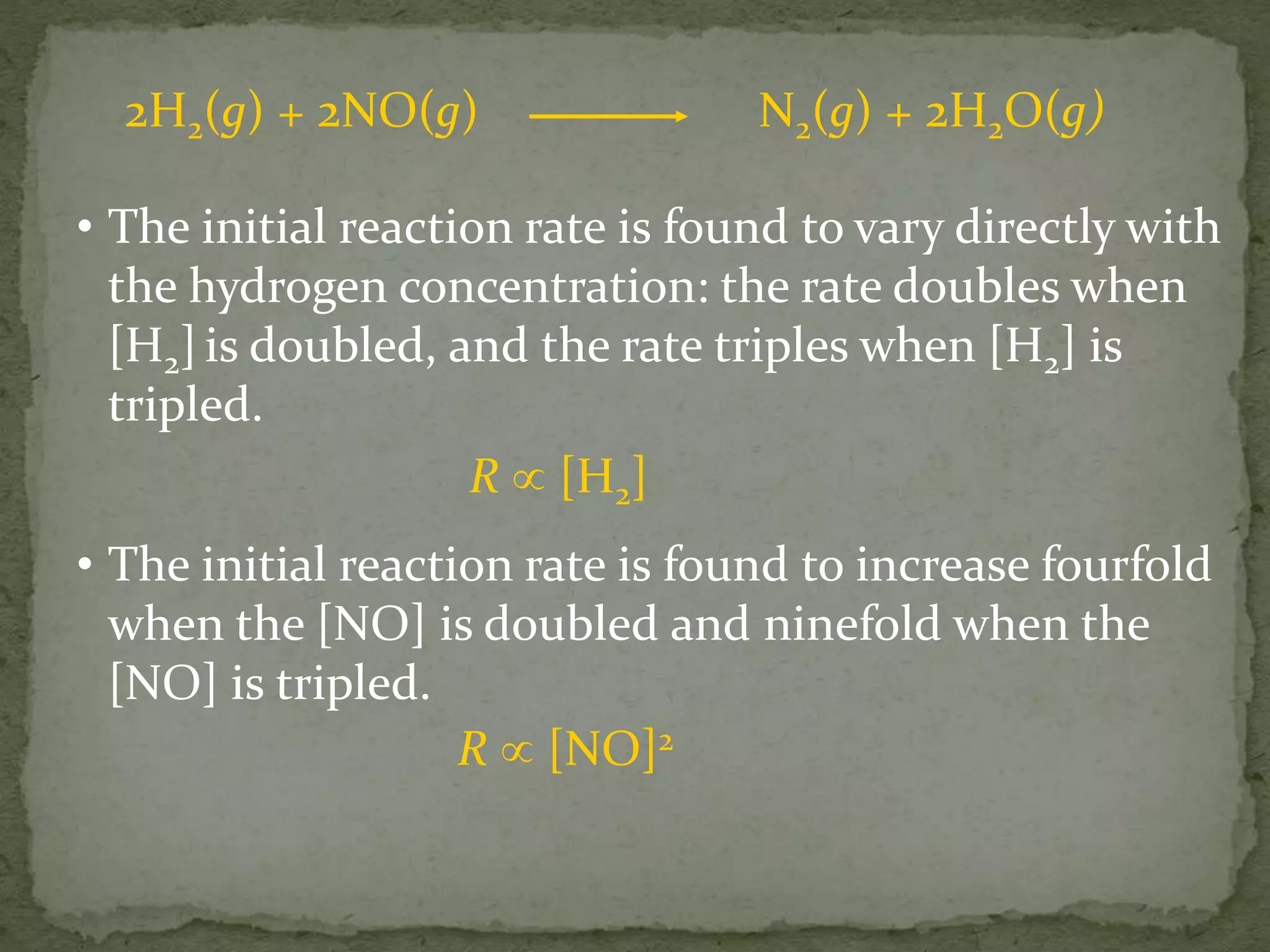2H2(g) + 2NO(g) N2(g) + 2H2O(g)
• The initial reaction rate is found to vary directly with
the hydrogen concentration: the rate doubles when
[H2] is doubled, and the rate triples when [H2] is
tripled.
R  [H2]
• The initial reaction rate is found to increase fourfold
when the [NO] is doubled and ninefold when the
[NO] is tripled.
R  [NO]2
 