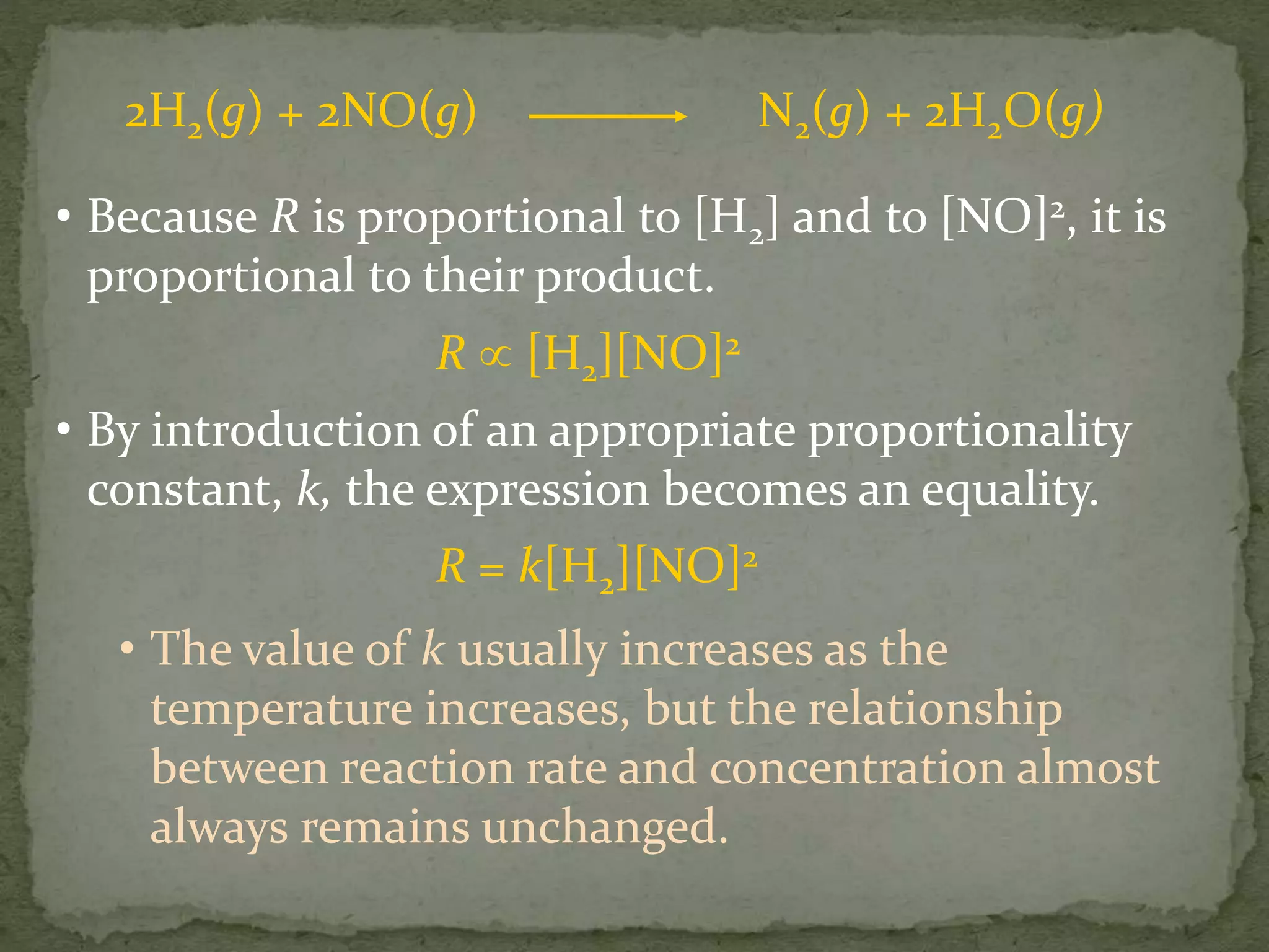 • Because R is proportional to [H2] and to [NO]2, it is
proportional to their product.
R  [H2][NO]2
• By introduction of an appropriate proportionality
constant, k, the expression becomes an equality.
R = k[H2][NO]2
• The value of k usually increases as the
temperature increases, but the relationship
between reaction rate and concentration almost
always remains unchanged.
2H2(g) + 2NO(g) N2(g) + 2H2O(g)
 