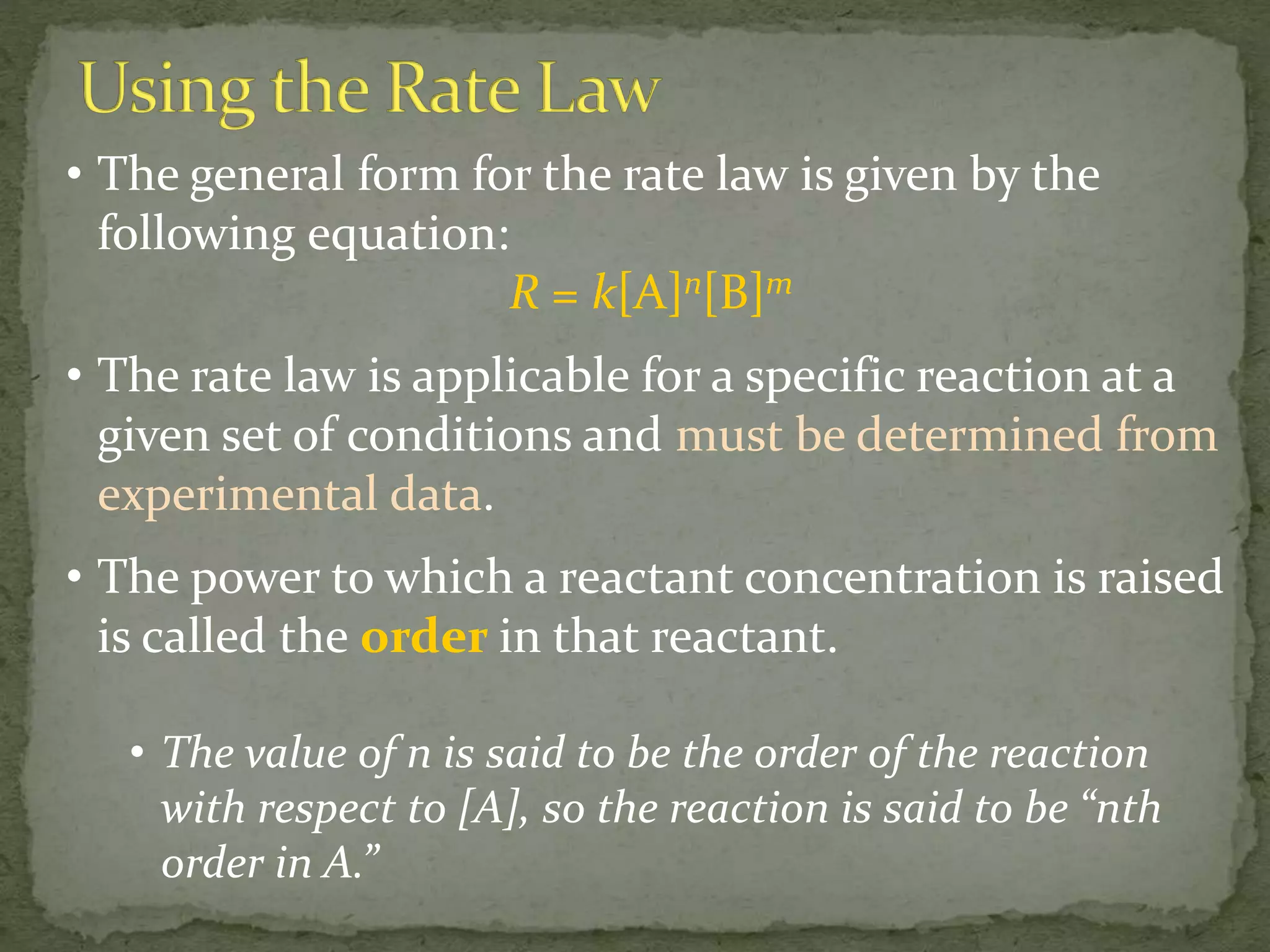 • The general form for the rate law is given by the
following equation:
R = k[A]n[B]m
• The rate law is applicable for a specific reaction at a
given set of conditions and must be determined from
experimental data.
• The power to which a reactant concentration is raised
is called the order in that reactant.
• The value of n is said to be the order of the reaction
with respect to [A], so the reaction is said to be “nth
order in A.”
 