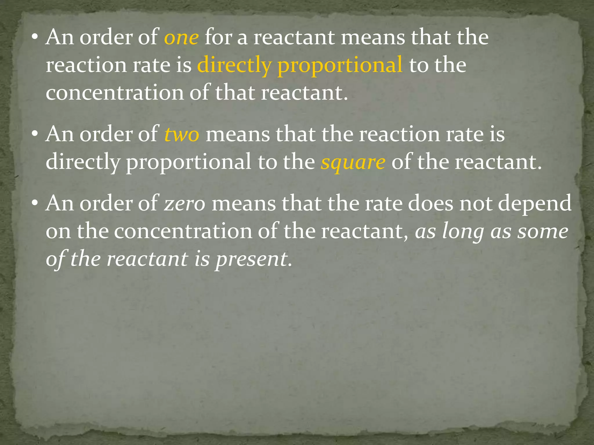 • An order of one for a reactant means that the
reaction rate is directly proportional to the
concentration of that reactant.
• An order of two means that the reaction rate is
directly proportional to the square of the reactant.
• An order of zero means that the rate does not depend
on the concentration of the reactant, as long as some
of the reactant is present.
 