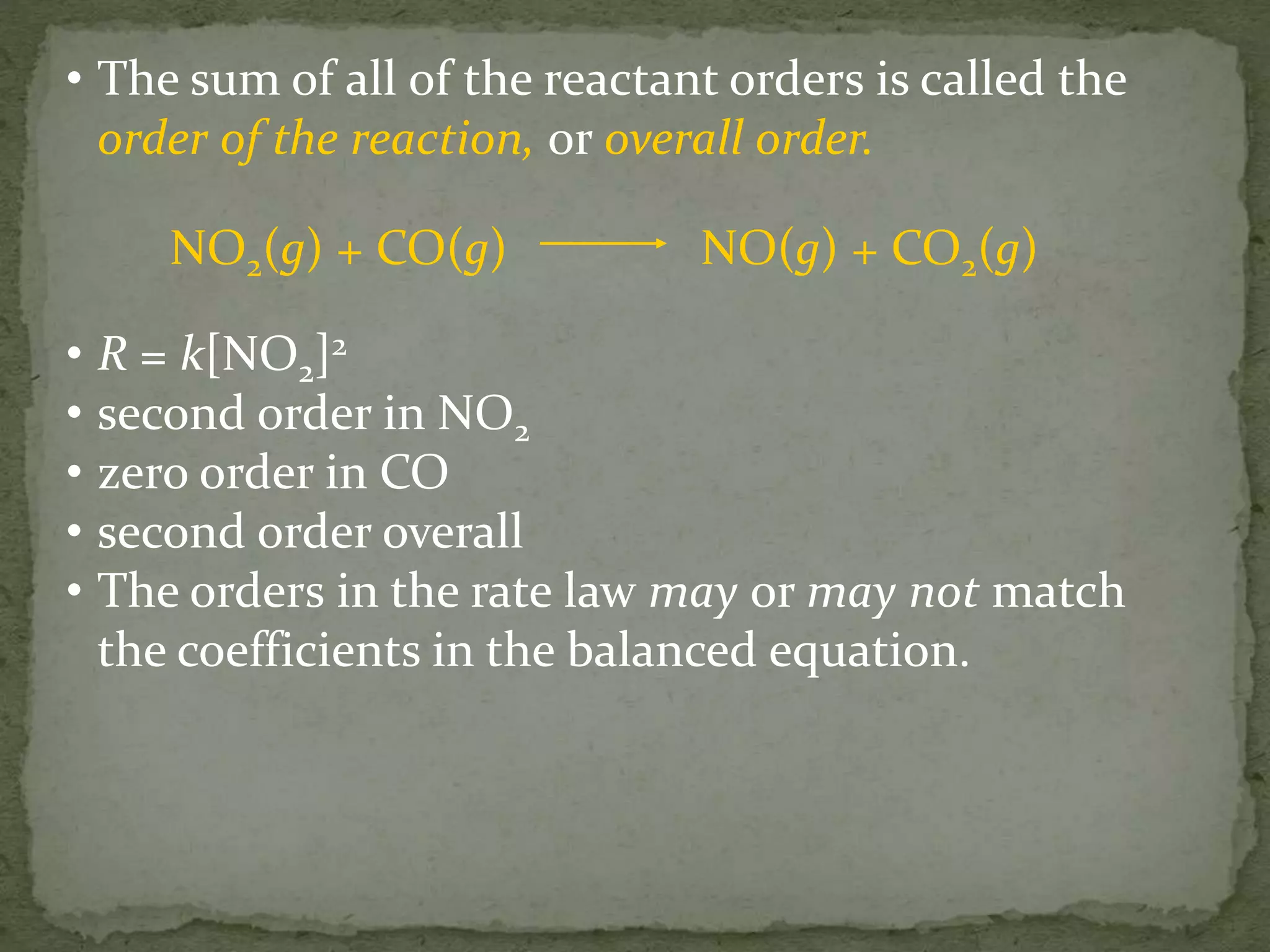 • The sum of all of the reactant orders is called the
order of the reaction, or overall order.
NO2(g) + CO(g) NO(g) + CO2(g)
• R = k[NO2]2
• second order in NO2
• zero order in CO
• second order overall
• The orders in the rate law may or may not match
the coefficients in the balanced equation.
 