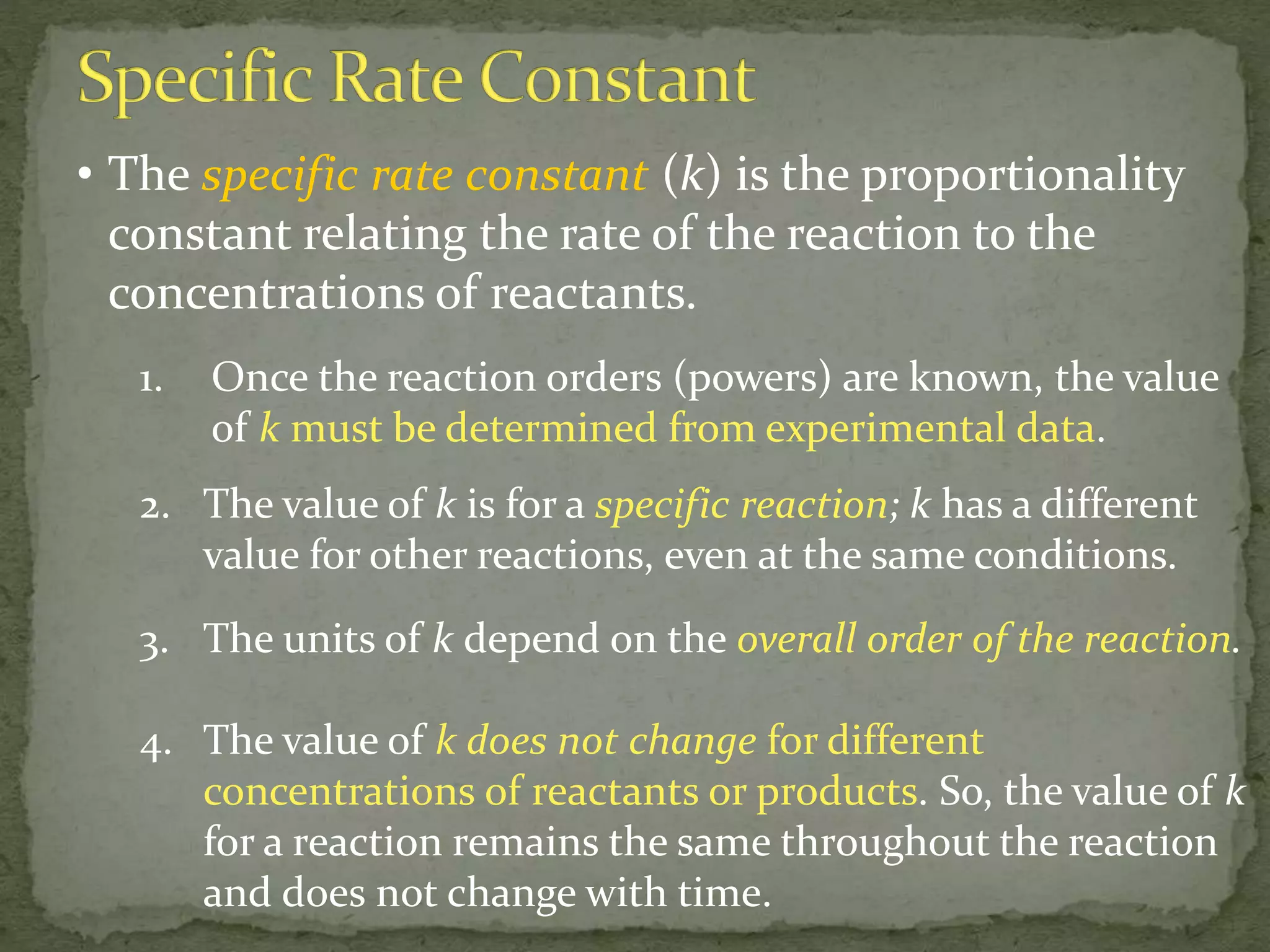 • The specific rate constant (k) is the proportionality
constant relating the rate of the reaction to the
concentrations of reactants.
1. Once the reaction orders (powers) are known, the value
of k must be determined from experimental data.
2. The value of k is for a specific reaction; k has a different
value for other reactions, even at the same conditions.
3. The units of k depend on the overall order of the reaction.
4. The value of k does not change for different
concentrations of reactants or products. So, the value of k
for a reaction remains the same throughout the reaction
and does not change with time.
 