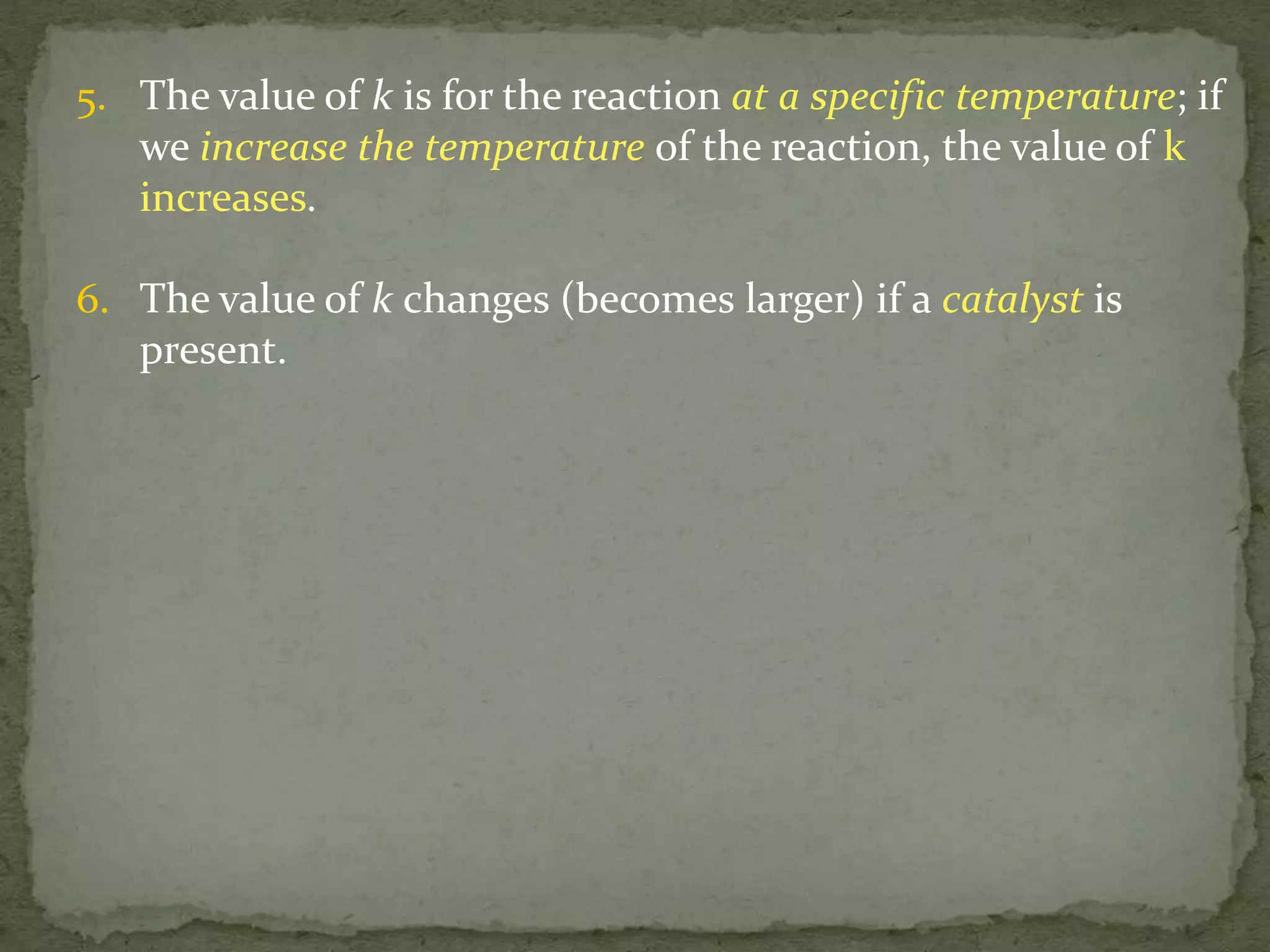 5. The value of k is for the reaction at a specific temperature; if
we increase the temperature of the reaction, the value of k
increases.
6. The value of k changes (becomes larger) if a catalyst is
present.
 