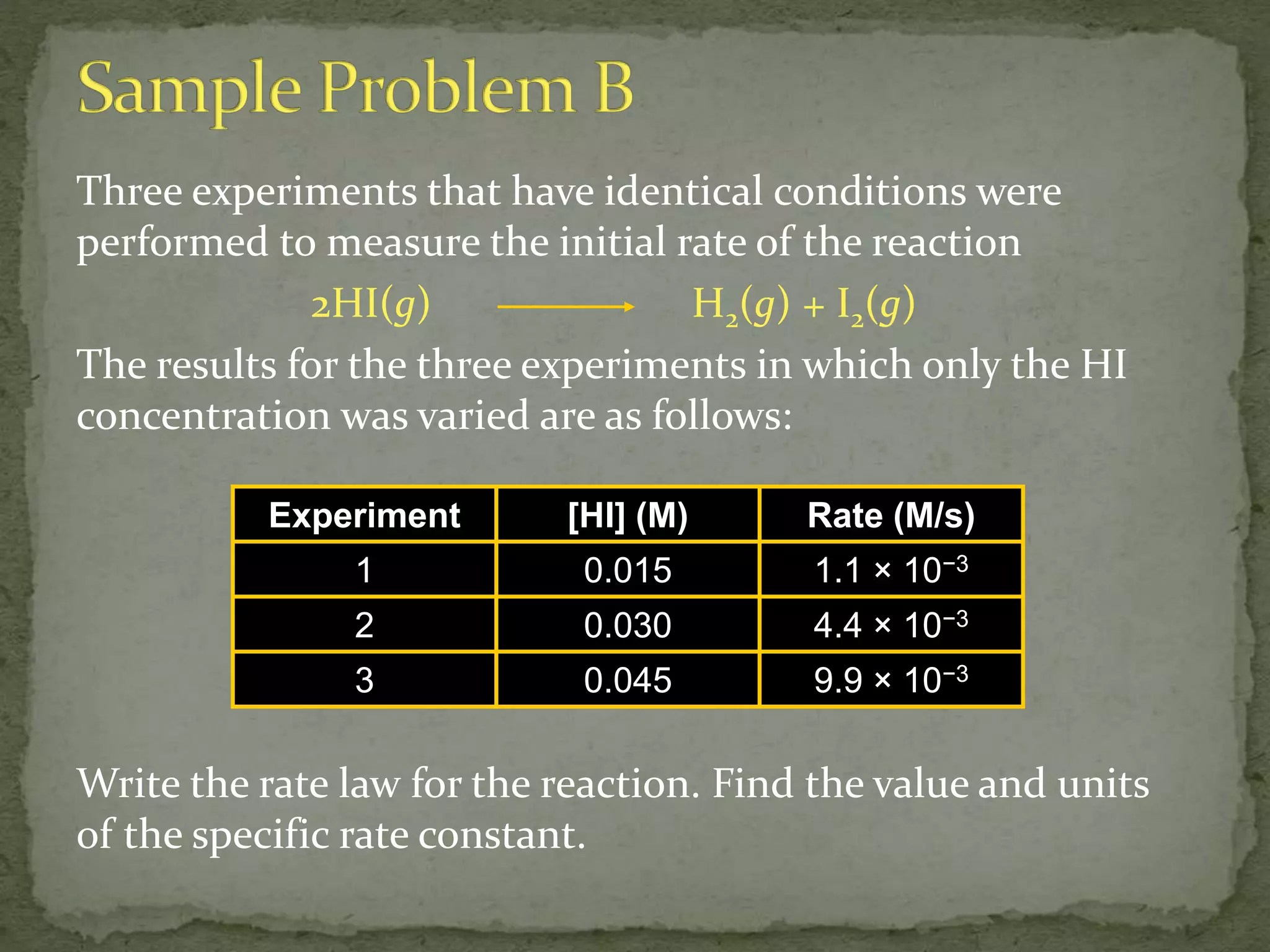 Three experiments that have identical conditions were
performed to measure the initial rate of the reaction
2HI(g) H2(g) + I2(g)
The results for the three experiments in which only the HI
concentration was varied are as follows:
Write the rate law for the reaction. Find the value and units
of the specific rate constant.
Experiment [HI] (M) Rate (M/s)
1 0.015 1.1 × 10−3
2 0.030 4.4 × 10−3
3 0.045 9.9 × 10−3
 
