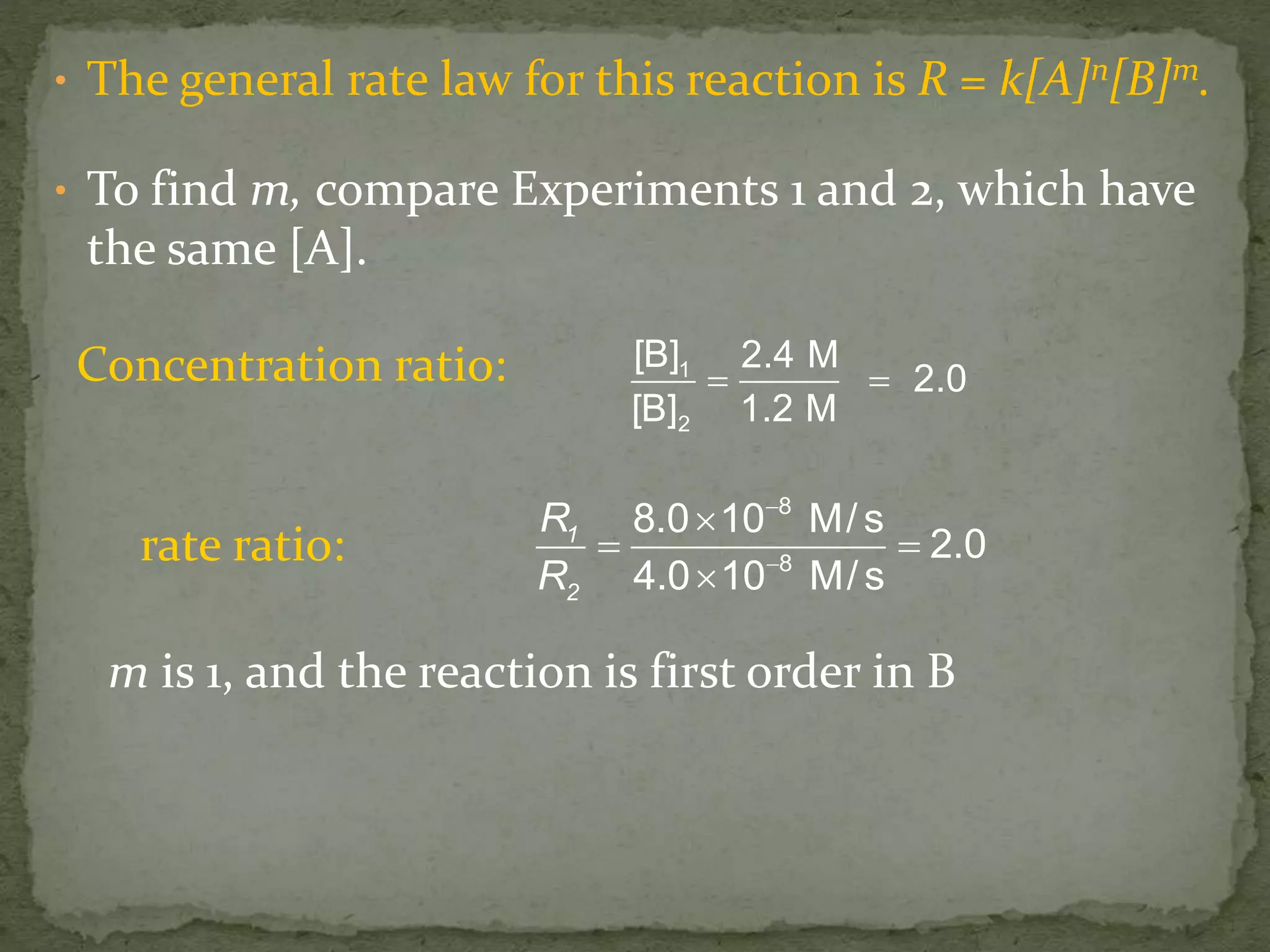 • The general rate law for this reaction is R = k[A]n[B]m.
• To find m, compare Experiments 1 and 2, which have
the same [A].
1
2
[B] 2.4 M
2.0
[B] 1.2 M
 
1
2
R
R
8
8
8.0 10 M/s
2.0
4.0 10 M/s



 

Concentration ratio:
rate ratio:
m is 1, and the reaction is first order in B
 
