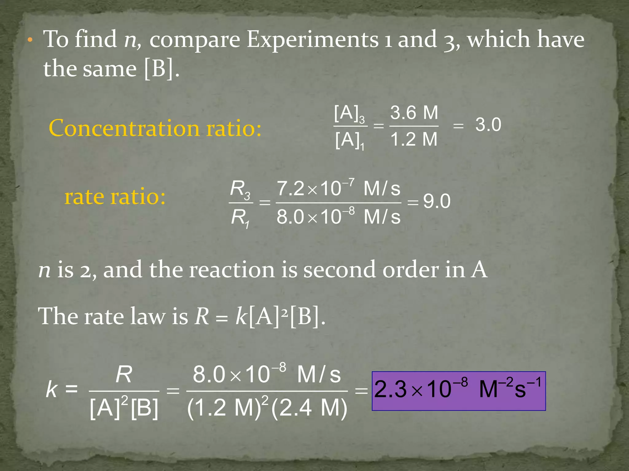 • To find n, compare Experiments 1 and 3, which have
the same [B].
3
1
[A] 3.6 M
3.0
[A] 1.2 M
 
3
1
R
R
7
8
7.2 10 M/s
9.0
8.0 10 M/s



 

Concentration ratio:
rate ratio:
n is 2, and the reaction is second order in A
The rate law is R = k[A]2[B].
R
=k –8 –2 –
8
2
1
2
8.0 10 M/ s
[A] [B] (1.2
2.3 10
M) (
M
2 4 )
s
. M



 
 