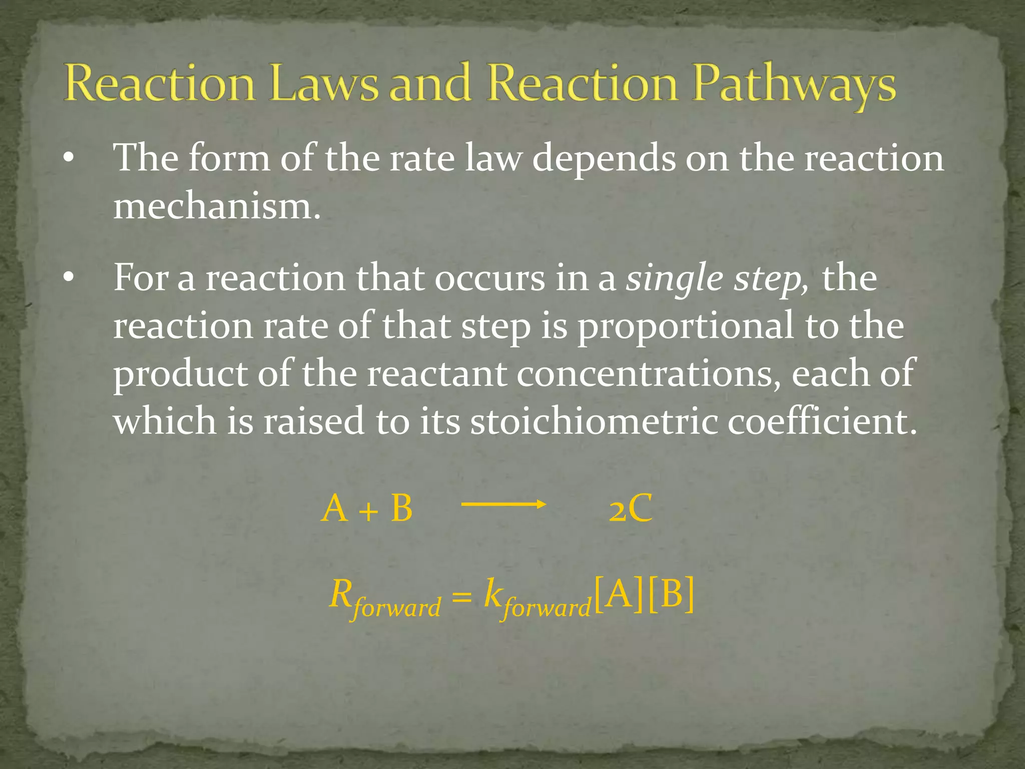 • The form of the rate law depends on the reaction
mechanism.
• For a reaction that occurs in a single step, the
reaction rate of that step is proportional to the
product of the reactant concentrations, each of
which is raised to its stoichiometric coefficient.
A + B 2C
Rforward = kforward[A][B]
 