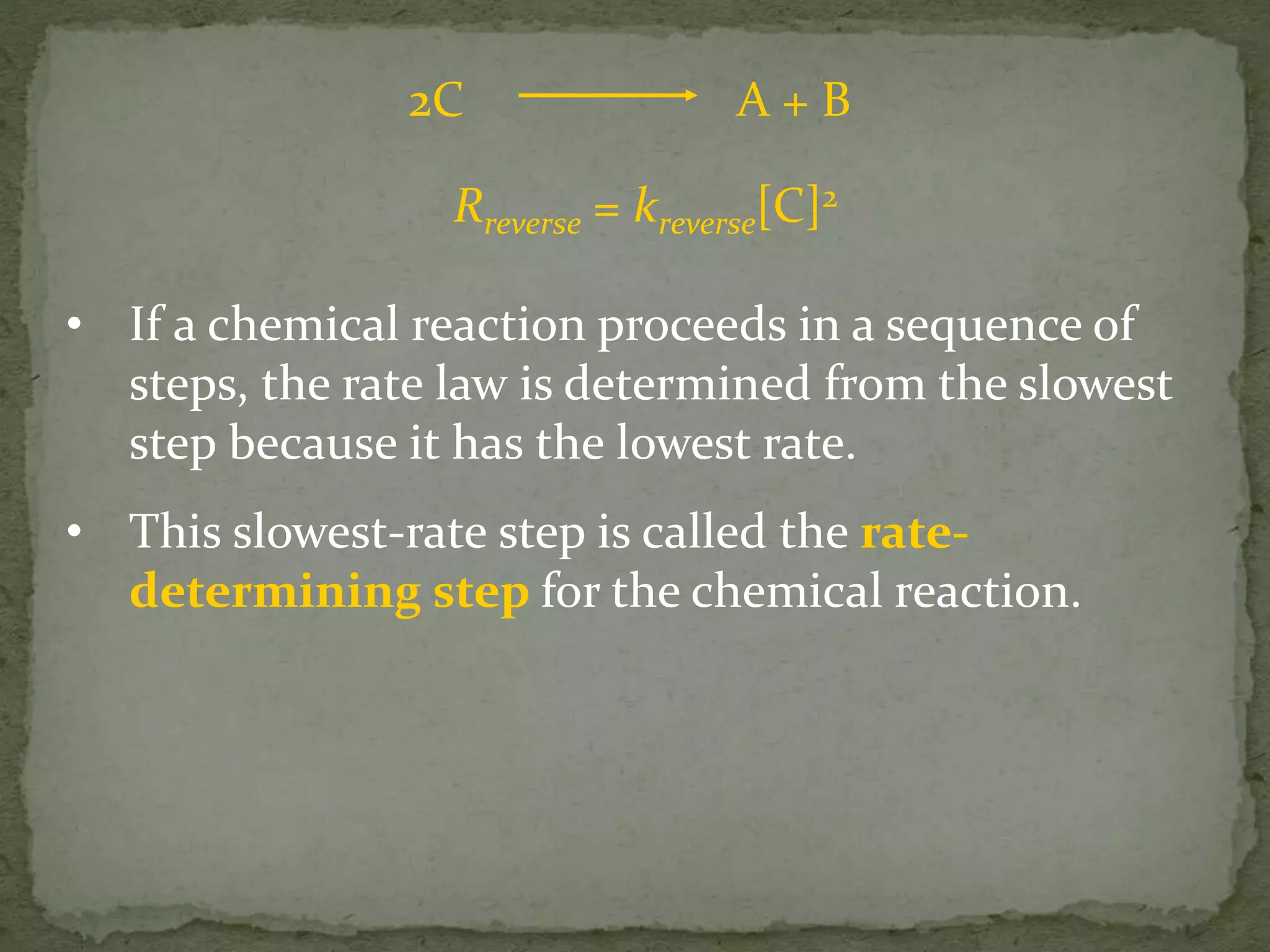2C A + B
Rreverse = kreverse[C]2
• If a chemical reaction proceeds in a sequence of
steps, the rate law is determined from the slowest
step because it has the lowest rate.
• This slowest-rate step is called the rate-
determining step for the chemical reaction.
 