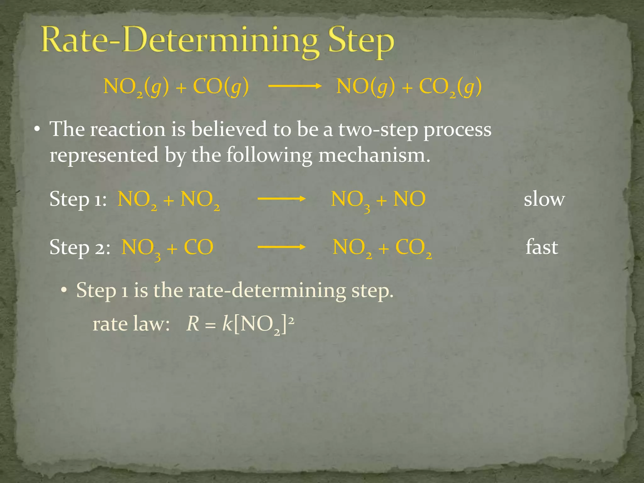NO2(g) + CO(g) NO(g) + CO2(g)
• The reaction is believed to be a two-step process
represented by the following mechanism.
Step 1: NO2 + NO2 NO3 + NO slow
Step 2: NO3 + CO NO2 + CO2 fast
• Step 1 is the rate-determining step.
rate law: R = k[NO2]2
 