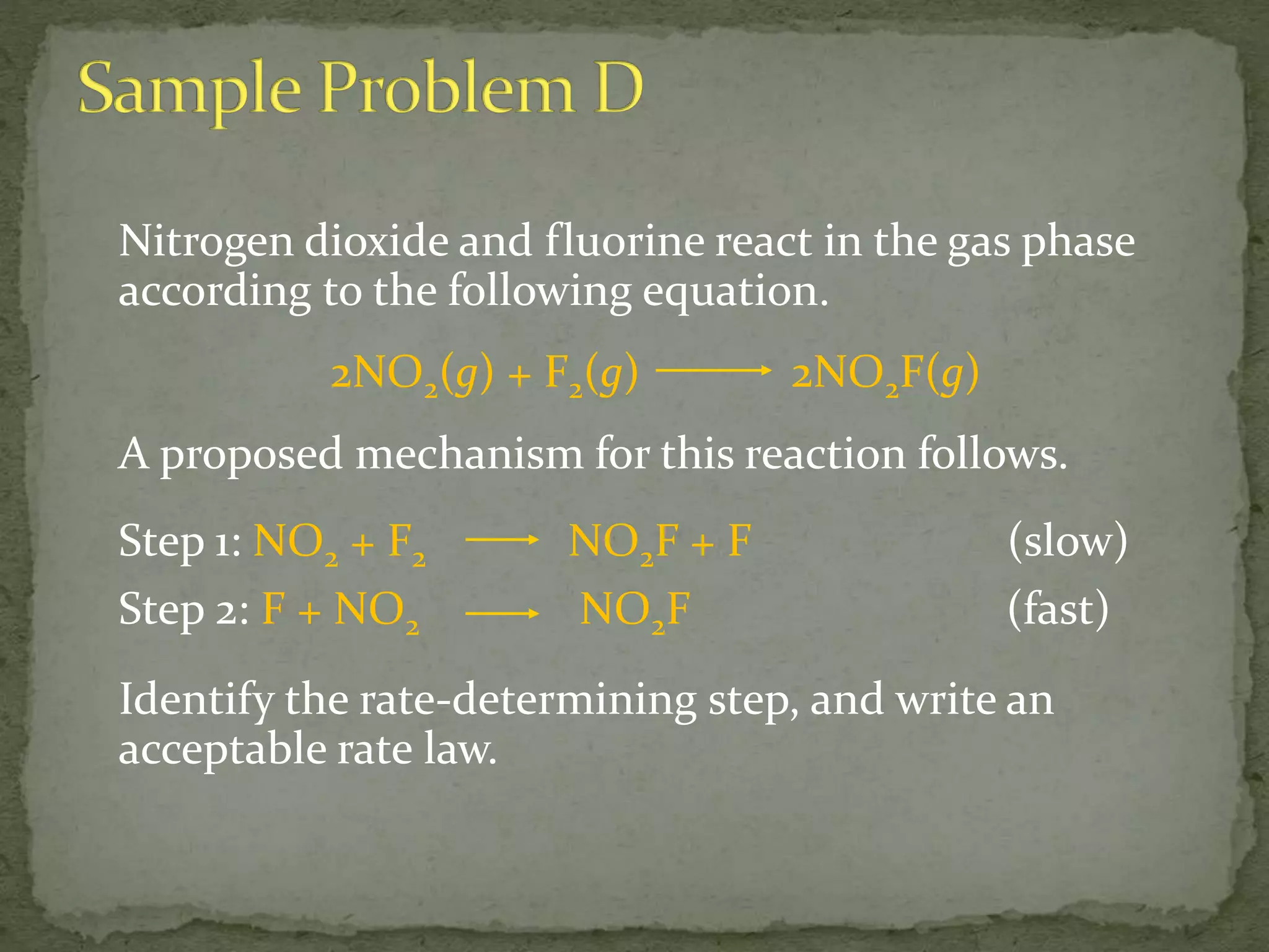 Nitrogen dioxide and fluorine react in the gas phase
according to the following equation.
2NO2(g) + F2(g) 2NO2F(g)
A proposed mechanism for this reaction follows.
Step 1: NO2 + F2 NO2F + F (slow)
Step 2: F + NO2 NO2F (fast)
Identify the rate-determining step, and write an
acceptable rate law.
 