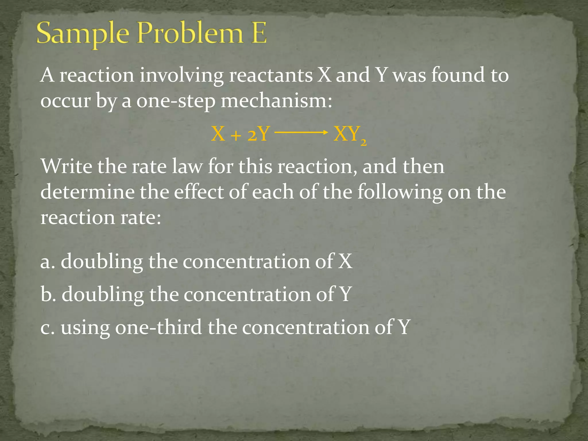 A reaction involving reactants X and Y was found to
occur by a one-step mechanism:
X + 2Y XY2
Write the rate law for this reaction, and then
determine the effect of each of the following on the
reaction rate:
a. doubling the concentration of X
b. doubling the concentration of Y
c. using one-third the concentration of Y
 