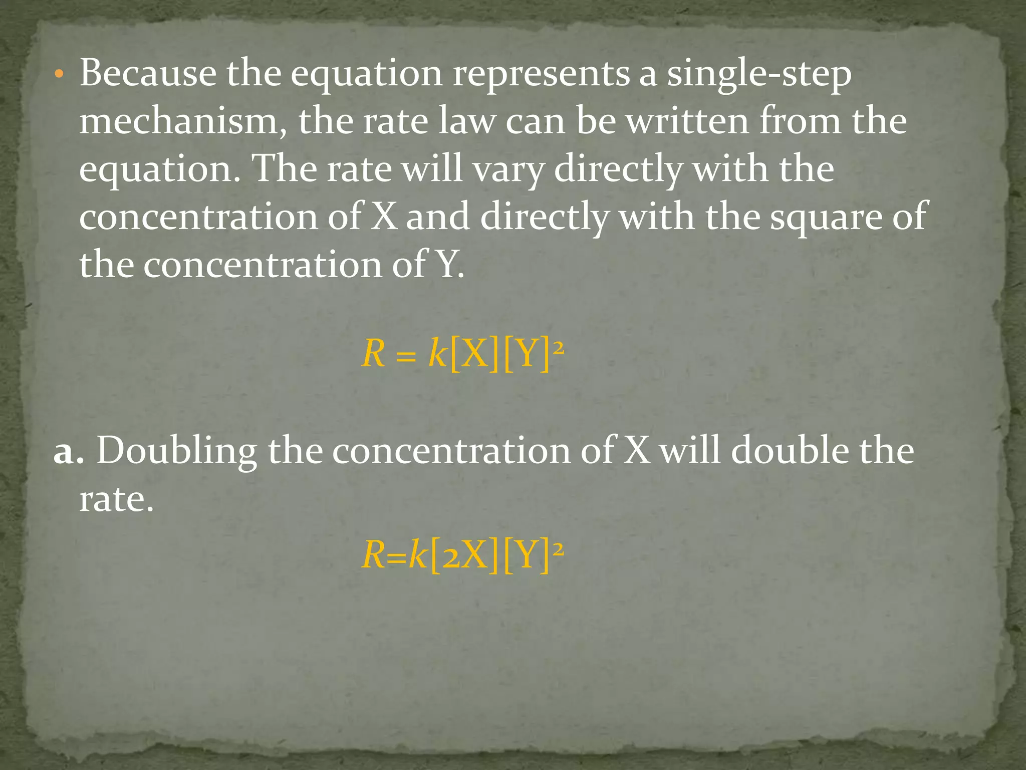 • Because the equation represents a single-step
mechanism, the rate law can be written from the
equation. The rate will vary directly with the
concentration of X and directly with the square of
the concentration of Y.
R = k[X][Y]2
a. Doubling the concentration of X will double the
rate.
R=k[2X][Y]2
 