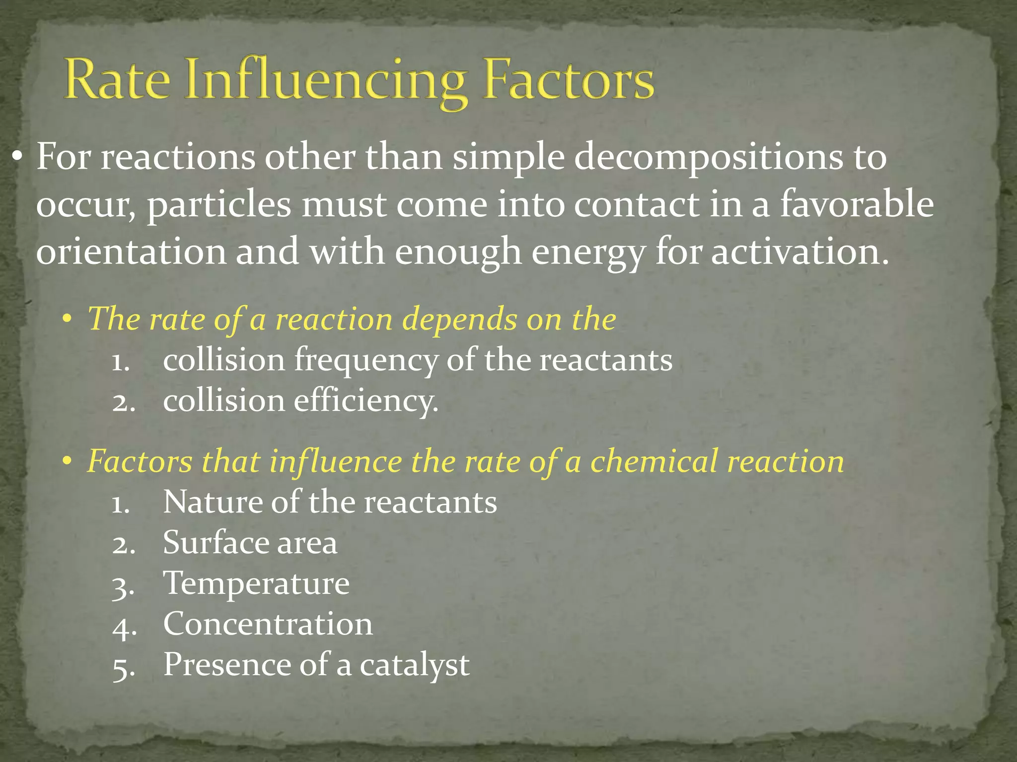 • For reactions other than simple decompositions to
occur, particles must come into contact in a favorable
orientation and with enough energy for activation.
• The rate of a reaction depends on the
1. collision frequency of the reactants
2. collision efficiency.
• Factors that influence the rate of a chemical reaction
1. Nature of the reactants
2. Surface area
3. Temperature
4. Concentration
5. Presence of a catalyst
 