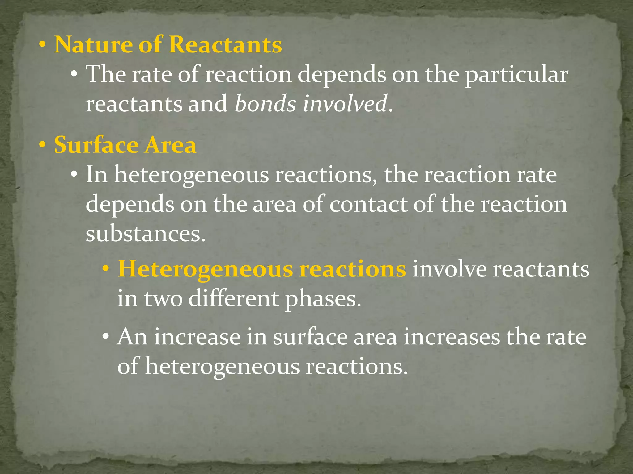 • Nature of Reactants
• The rate of reaction depends on the particular
reactants and bonds involved.
• Surface Area
• In heterogeneous reactions, the reaction rate
depends on the area of contact of the reaction
substances.
• Heterogeneous reactions involve reactants
in two different phases.
• An increase in surface area increases the rate
of heterogeneous reactions.
 