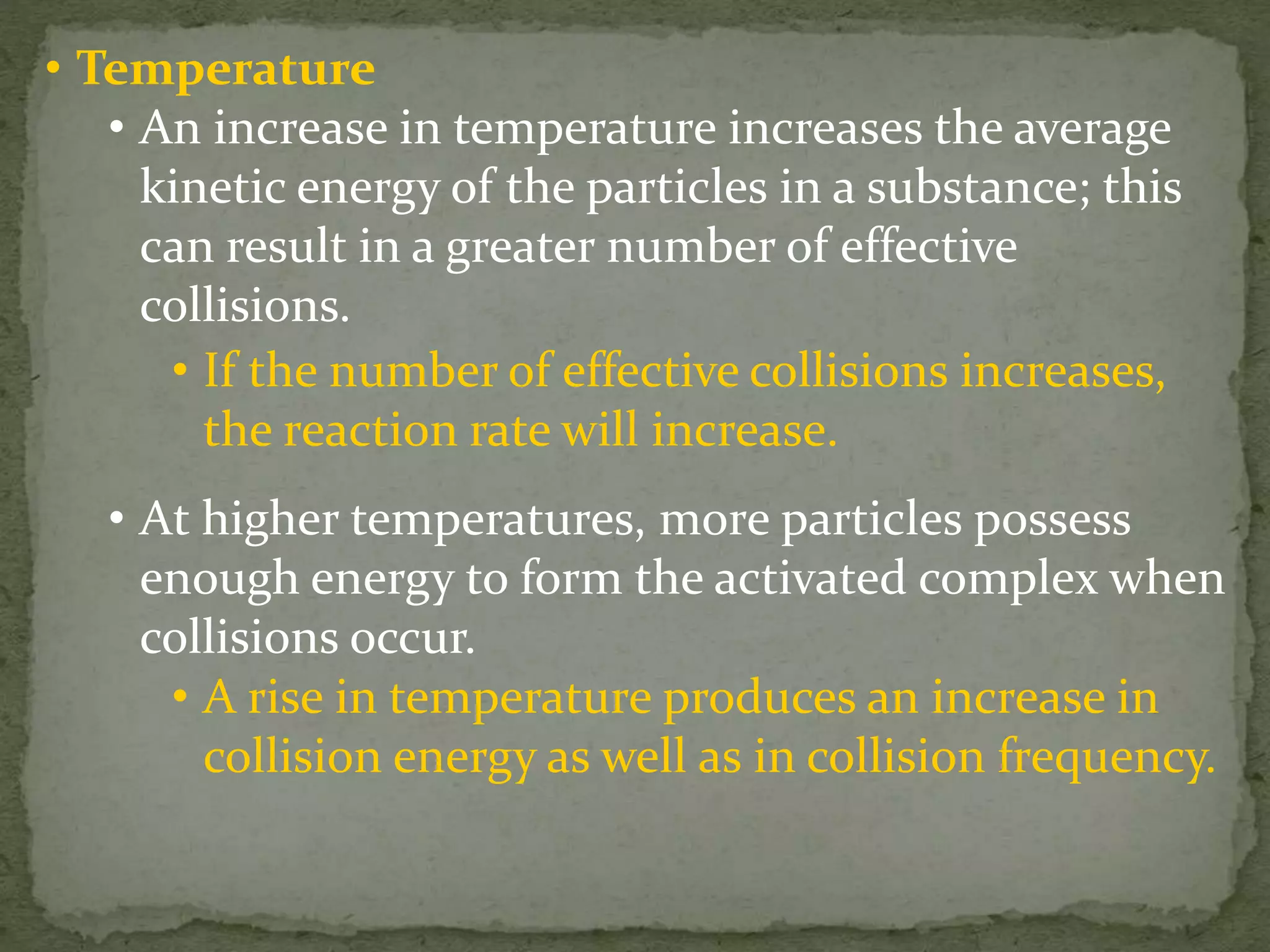• Temperature
• An increase in temperature increases the average
kinetic energy of the particles in a substance; this
can result in a greater number of effective
collisions.
• If the number of effective collisions increases,
the reaction rate will increase.
• At higher temperatures, more particles possess
enough energy to form the activated complex when
collisions occur.
• A rise in temperature produces an increase in
collision energy as well as in collision frequency.
 
