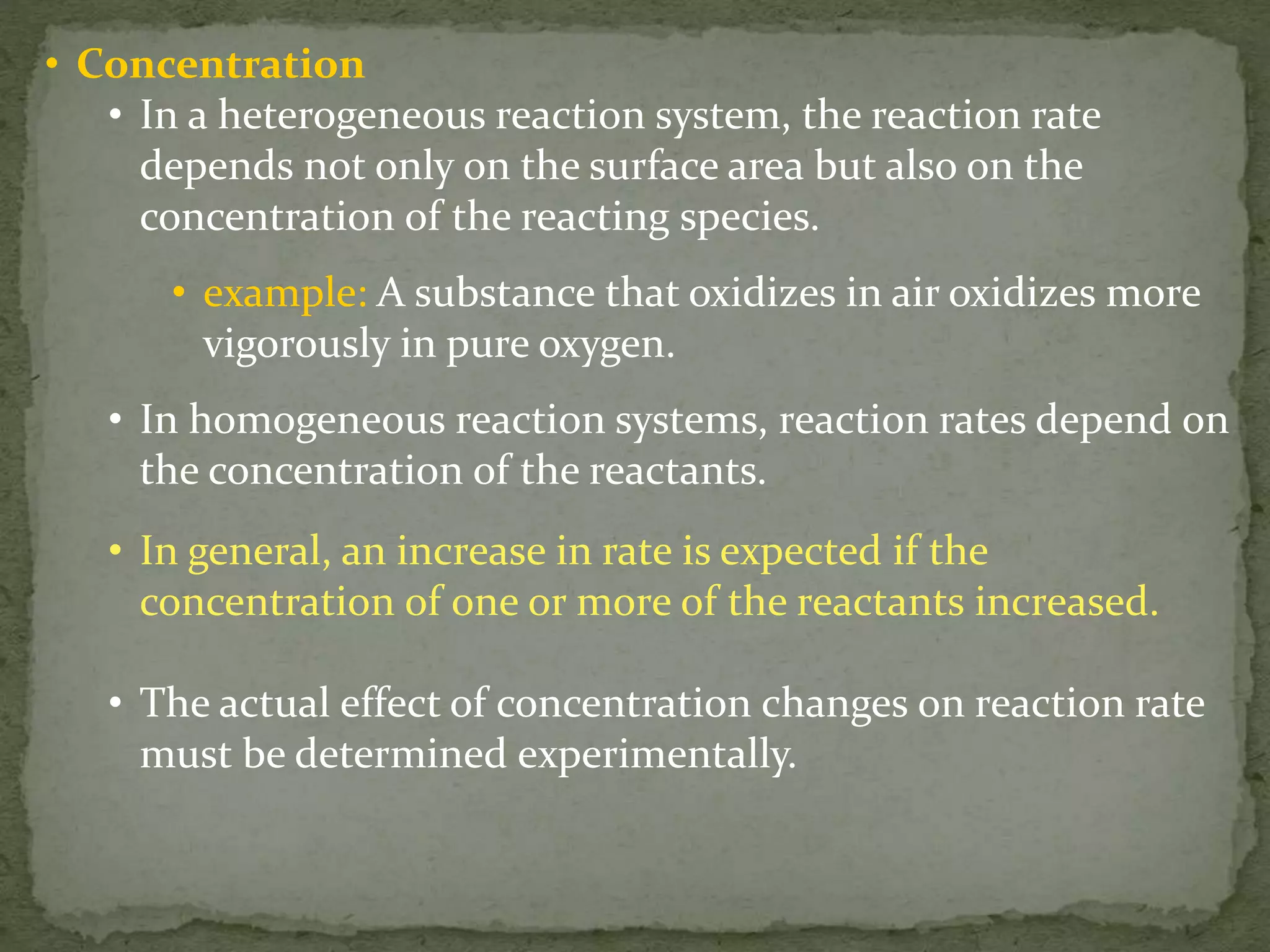 • Concentration
• In a heterogeneous reaction system, the reaction rate
depends not only on the surface area but also on the
concentration of the reacting species.
• example: A substance that oxidizes in air oxidizes more
vigorously in pure oxygen.
• In homogeneous reaction systems, reaction rates depend on
the concentration of the reactants.
• In general, an increase in rate is expected if the
concentration of one or more of the reactants increased.
• The actual effect of concentration changes on reaction rate
must be determined experimentally.
 