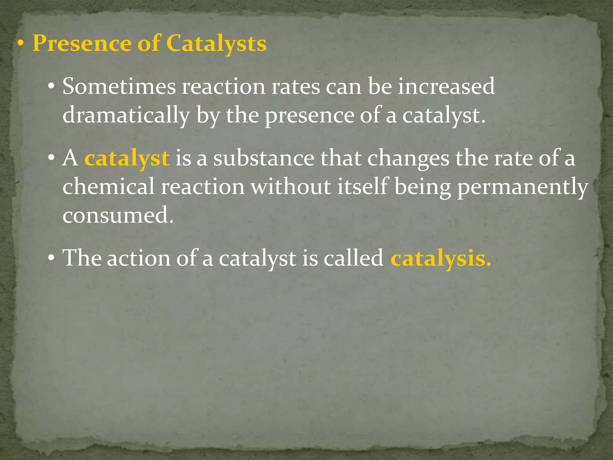 • Presence of Catalysts
• Sometimes reaction rates can be increased
dramatically by the presence of a catalyst.
• A catalyst is a substance that changes the rate of a
chemical reaction without itself being permanently
consumed.
• The action of a catalyst is called catalysis.
 