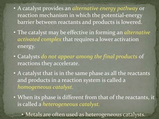 • A catalyst provides an alternative energy pathway or
reaction mechanism in which the potential-energy
barrier between reactants and products is lowered.
• The catalyst may be effective in forming an alternative
activated complex that requires a lower activation
energy.
• Catalysts do not appear among the final products of
reactions they accelerate.
• A catalyst that is in the same phase as all the reactants
and products in a reaction system is called a
homogeneous catalyst.
• When its phase is different from that of the reactants, it
is called a heterogeneous catalyst.
• Metals are often used as heterogeneous catalysts.
 