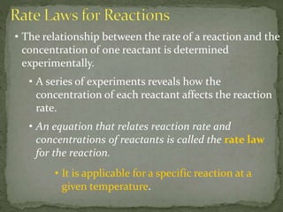 • The relationship between the rate of a reaction and the
concentration of one reactant is determined
experimentally.
• A series of experiments reveals how the
concentration of each reactant affects the reaction
rate.
• An equation that relates reaction rate and
concentrations of reactants is called the rate law
for the reaction.
• It is applicable for a specific reaction at a
given temperature.
 
