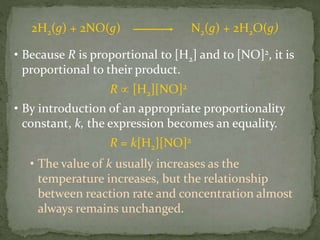 • Because R is proportional to [H2] and to [NO]2, it is
proportional to their product.
R  [H2][NO]2
• By introduction of an appropriate proportionality
constant, k, the expression becomes an equality.
R = k[H2][NO]2
• The value of k usually increases as the
temperature increases, but the relationship
between reaction rate and concentration almost
always remains unchanged.
2H2(g) + 2NO(g) N2(g) + 2H2O(g)
 
