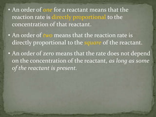 • An order of one for a reactant means that the
reaction rate is directly proportional to the
concentration of that reactant.
• An order of two means that the reaction rate is
directly proportional to the square of the reactant.
• An order of zero means that the rate does not depend
on the concentration of the reactant, as long as some
of the reactant is present.
 