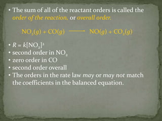 • The sum of all of the reactant orders is called the
order of the reaction, or overall order.
NO2(g) + CO(g) NO(g) + CO2(g)
• R = k[NO2]2
• second order in NO2
• zero order in CO
• second order overall
• The orders in the rate law may or may not match
the coefficients in the balanced equation.
 