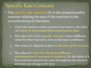 • The specific rate constant (k) is the proportionality
constant relating the rate of the reaction to the
concentrations of reactants.
1. Once the reaction orders (powers) are known, the value
of k must be determined from experimental data.
2. The value of k is for a specific reaction; k has a different
value for other reactions, even at the same conditions.
3. The units of k depend on the overall order of the reaction.
4. The value of k does not change for different
concentrations of reactants or products. So, the value of k
for a reaction remains the same throughout the reaction
and does not change with time.
 