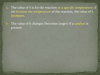 5. The value of k is for the reaction at a specific temperature; if
we increase the temperature of the reaction, the value of k
increases.
6. The value of k changes (becomes larger) if a catalyst is
present.
 