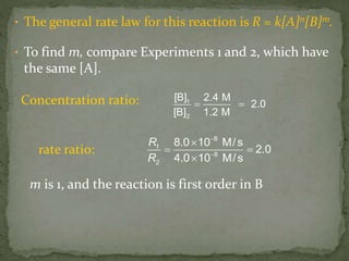 • The general rate law for this reaction is R = k[A]n[B]m.
• To find m, compare Experiments 1 and 2, which have
the same [A].
1
2
[B] 2.4 M
2.0
[B] 1.2 M
 
1
2
R
R
8
8
8.0 10 M/s
2.0
4.0 10 M/s



 

Concentration ratio:
rate ratio:
m is 1, and the reaction is first order in B
 